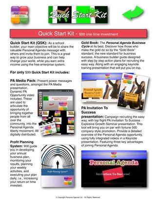 Quick Start Kit - $99 one time investment
Quick Start Kit (QSK): As a school                                Gold Book: The Personal Agenda Business
builder, your main objective will be to share the                 Cycle at its best. Discover how those who
valuable Personal Agenda message with                             make the gold do so by the “Gold Book”
others and invite them to join. This is a great                   standard; the new standard for business
way to grow your business and can help                            success. A business builder guide designed
change your world, while you earn extra                           with step by step action plans for recruiting the
income using the free enterprise system.                          easy way. Along with an engaging keynote
                                                                  training presentation that will put you on top.
For only $99 Quick Start Kit includes:

PA Media Pack: Present power messages
and questions, amongst the PA Media
presentation.
Dynamic PA
Opportunity video
included. These
are used to
articulate the
opportunity of                                                    PA Invitation To
bringing together                                                 Success
people from all                                                   presentation: Campaign recruiting the easy
over the                                                          way, with top ﬂight PA Invitation To Success
community, into the                                               Explosive Growth Seminar presentation. This
Personal Agenda                                                   tool will bring you on par with fortune 500
liberty movement. All                                             company style promotion. Provide a detailed
digitally distributed.                                            overview of the Personal Agenda opportunity,
                                                                  using fully integrated videos in a Keynote
Proﬁt Planning                                                    presentation. Featuring three key advantages
System: Will guide                                                of joining Personal Agenda.  
you in developing
your annual
business plan,
monitoring your
results, planning
your weekly
activities, and
executing your plan
daily, i.e., increasing
your return on time
invested.


                                   © Copyright Personal Agenda Ltd. - All Rights Reserved
 