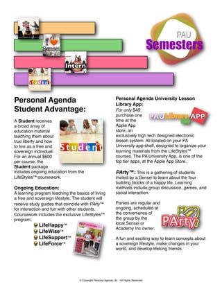 Personal Agenda University Lesson
Personal Agenda                                                  Library App:
Student Advantage:                                               For only $49,
                                                                 purchase one
A Student receives                                               time at the
a broad array of                                                 Apple App
education material                                               store, an
teaching them about                                              exclusively high tech designed electronic
true liberty and how                                             lesson system. All located on your PA
to live as a free and                                            University app shelf, designed to organize your
sovereign individual.                                            learning materials from the LifeStyles™
For an annual $600                                               courses. The PA University App, is one of the
per course, the                                                  top tier apps, at the Apple App Store.
Student package
includes ongoing education from the                              PArty™: This is a gathering of students
LifeStyles™ coursework.                                          invited by a Sensei to learn about the four
                                                                 building blocks of a happy life. Learning
Ongoing Education:                                               methods include group discussion, games, and
A learning program teaching the basics of living                 social interaction.
a free and sovereign lifestyle. The student will
receive study guides that coincide with PArty™                   Parties are regular and
for interaction and fun with other students.                     ongoing, scheduled at
Coursework includes the exclusive LifeStyles™                    the convenience of
program:                                                         the group by the
                                                                 local Sensei or
              LifeHappy™
                                                                 Academy Inc owner.
              LifeWise™
              LifeSupport™                                       A fun and exciting way to learn concepts about
              LifeForce™                                         a sovereign lifestyle, make changes in your
                                                                 world, and develop lifelong friends.




                                  © Copyright Personal Agenda Ltd. - All Rights Reserved
 