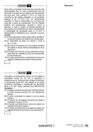 GABARITO 1
UEM/CVU – PAS/2009 1.ª Etapa
Caderno de Questões 10
Questão 14
Uma mola, na posição horizontal, tem uma de suas
extremidades fixa; a outra extremidade livre se
encontra na origem de um sistema de coordenadas
de uma reta, cuja unidade é 1,0 m. A mola se
encontra no seu estado relaxado, e sua constante
elástica é de 103
N/m. Em um determinado
momento, a mola é comprimida por um bloco de
2 kg até o ponto de coordenada –0,5 do referido
sistema de coordenadas. Quando o bloco é
liberado, a mola o projeta na direção positiva do
eixo, sobre uma superfície sem atrito. Considerando
a aceleração da gravidade igual a 10 m/s2
e
desprezando a resistência do ar, assinale o que for
correto.
01) A força aplicada no bloco pela mola é de 500 N,
no sentido positivo do sistema de coordenadas.
02) A velocidade do bloco ao deixar a mola é
de 5 5 m/s.
04) Se o bloco se depara com uma subida, também
sem atrito, a altura máxima alcançada por ele é
de 6,25 m.
08) A função que fornece a força aplicada no bloco
pela mola, em relação ao valor da compressão,
é uma função par.
16) A função que fornece a velocidade do bloco em
relação à distância percorrida é decrescente.
Questão 15
Considere um lançamento oblíquo de um objeto à
velocidade inicial de 30 m/s e despreze a
resistência do ar. Suponha que o ângulo inicial para
o lançamento meça 45º, em relação a um plano
horizontal. Considere a aceleração da gravidade
igual a 10 m/s2
. Após, assinale a(s) alternativa(s)
correta(s).
01) O ângulo inicial de lançamento utilizado fornece
o maior alcance possível em um lançamento
oblíquo.
02) O vetor velocidade do objeto é nulo na altura
máxima.
04) O módulo da velocidade horizontal do objeto é
constante e igual a 15 m/s.
08) A função que determina a altura do objeto em
relação ao tempo é injetora.
16) A função que determina a posição do objeto em
relação ao plano horizontal é uma exponencial.
Rascunho
 
