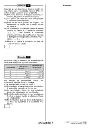GABARITO 1
UEM/CVU – PAS/2009 1.ª Etapa
Caderno de Questões 11
Questão 16
Supondo que um determinado frasco A contém em
seu interior como quantidade máxima 272 g de
sulfato de cálcio, assinale o que for correto.
01) Um quarto da massa do frasco A apresenta, no
máximo, 68 gramas de enxofre e oxigênio.
02) 272 gramas de sulfato de cálcio correspondem
a 2 mols de sulfato de cálcio.
04) Para se ter 1.024 gramas de oxigênio, são
necessários 16 frascos com o mesmo volume
do frasco A.
08) Se n representa o número de frascos de mesmo
volume do frasco A, a sequência numérica
1 2
, ,..., ,...n
a a a , que fornece a quantidade
máxima, em massa de enxofre, em n frasco(s)
é dada por uma Progressão Aritmética (PA) de
razão 64r = e 1
64a = .
16) Metade do frasco A apresenta um total de
23
6,02 10× ânions sulfato.
Questão 17
O quadro a seguir apresenta as temperaturas de
fusão e de ebulição de algumas substâncias.
Substância
Temperatura
de fusão (ºC)
Temperatura
de ebulição
(ºC)
I –93,9 65,0
II 801,0 1.413,0
III 62,5 282,0
IV –182,0 –161,0
Em relação às propriedades físicas das
substâncias, assinale o que for correto.
01) A substância I é um sólido a –65,7 ºC.
02) Em qualquer temperatura em que a substância
II seja sólida, a substância III é um gás.
04) As propriedades físicas de uma substância
podem ser utilizadas na sua identificação.
08) Em todas as temperaturas em que a substância
I esteja no estado líquido, a substância III está
no estado sólido.
16) Na temperatura igual ao dobro da temperatura
de fusão da substância I, a substância IV é
líquida.
Rascunho
 
