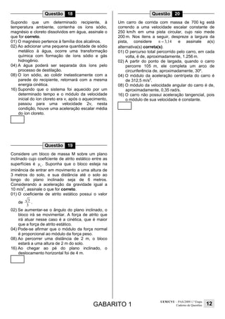 GABARITO 1
UEM/CVU – PAS/2009 1.ª Etapa
Caderno de Questões 12
Questão 18
Supondo que um determinado recipiente, à
temperatura ambiente, contenha os íons sódio,
magnésio e cloreto dissolvidos em água, assinale o
que for correto.
01) O magnésio pertence à família dos alcalinos.
02) Ao adicionar uma pequena quantidade de sódio
metálico à água, ocorre uma transformação
química com formação de íons sódio e gás
hidrogênio.
04) A água poderá ser separada dos íons pelo
processo de destilação.
08) O íon sódio, ao colidir inelasticamente com a
parede do recipiente, retornará com a mesma
energia cinética.
16) Supondo que o sistema foi aquecido por um
determinado tempo e o módulo da velocidade
inicial do íon cloreto era v, após o aquecimento,
passou para uma velocidade 2v, nesta
condição, houve uma aceleração escalar média
do íon cloreto.
Questão 19
Considere um bloco de massa M sobre um plano
inclinado cujo coeficiente de atrito estático entre as
superfícies é e
µ . Suponha que o bloco esteja na
iminência de entrar em movimento a uma altura de
3 metros do solo, e sua distância até o solo ao
longo do plano inclinado seja de 6 metros.
Considerando a aceleração da gravidade igual a
10 m/s2
, assinale o que for correto.
01) O coeficiente de atrito estático possui o valor
de
3
3
.
02) Se aumentar-se o ângulo do plano inclinado, o
bloco irá se movimentar. A força de atrito que
irá atuar nesse caso é a cinética, que é maior
que a força de atrito estático.
04) Pode-se afirmar que o módulo da força normal
é proporcional ao módulo da força peso.
08) Ao percorrer uma distância de 2 m, o bloco
estará a uma altura de 2 m do solo.
16) Ao chegar ao pé do plano inclinado, o
deslocamento horizontal foi de 4 m.
Questão 20
Um carro de corrida com massa de 700 kg está
correndo a uma velocidade escalar constante de
250 km/h em uma pista circular, cujo raio mede
200 m. Nos itens a seguir, despreze a largura da
pista, considere 3,14π = e assinale a(s)
alternativa(s) correta(s).
01) O percurso total percorrido pelo carro, em cada
volta, é de, aproximadamente, 1.256 m.
02) A partir do ponto de largada, quando o carro
percorre 105 m, ele completa um arco de
circunferência de, aproximadamente, 30º.
04) O módulo da aceleração centrípeta do carro é
de 312,5 m/s2
.
08) O módulo da velocidade angular do carro é de,
aproximadamente, 0,35 rad/s.
16) O carro não possui aceleração tangencial, pois
o módulo de sua velocidade é constante.
 