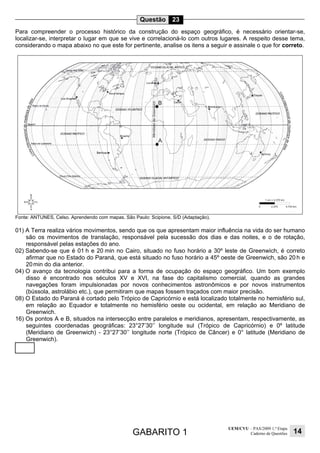 GABARITO 1
UEM/CVU – PAS/2009 1.ª Etapa
Caderno de Questões 14
Questão 23
Para compreender o processo histórico da construção do espaço geográfico, é necessário orientar-se,
localizar-se, interpretar o lugar em que se vive e correlacioná-lo com outros lugares. A respeito desse tema,
considerando o mapa abaixo no que este for pertinente, analise os itens a seguir e assinale o que for correto.
Fonte: ANTUNES, Celso. Aprendendo com mapas. São Paulo: Scipione, S/D (Adaptação).
01) A Terra realiza vários movimentos, sendo que os que apresentam maior influência na vida do ser humano
são os movimentos de translação, responsável pela sucessão dos dias e das noites, e o de rotação,
responsável pelas estações do ano.
02) Sabendo-se que é 01 h e 20 min no Cairo, situado no fuso horário a 30º leste de Greenwich, é correto
afirmar que no Estado do Paraná, que está situado no fuso horário a 45º oeste de Greenwich, são 20 h e
20min do dia anterior.
04) O avanço da tecnologia contribui para a forma de ocupação do espaço geográfico. Um bom exemplo
disso é encontrado nos séculos XV e XVI, na fase do capitalismo comercial, quando as grandes
navegações foram impulsionadas por novos conhecimentos astronômicos e por novos instrumentos
(bússola, astrolábio etc.), que permitiram que mapas fossem traçados com maior precisão.
08) O Estado do Paraná é cortado pelo Trópico de Capricórnio e está localizado totalmente no hemisfério sul,
em relação ao Equador e totalmente no hemisfério oeste ou ocidental, em relação ao Meridiano de
Greenwich.
16) Os pontos A e B, situados na intersecção entre paralelos e meridianos, apresentam, respectivamente, as
seguintes coordenadas geográficas: 23°27’30’’ longitude sul (Trópico de Capricórnio) e 0º latitude
(Meridiano de Greenwich) - 23°27’30’’ longitude norte (Trópico de Câncer) e 0° latitude (Meridiano de
Greenwich).
 