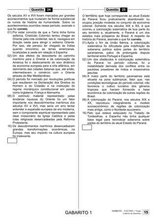 GABARITO 1
UEM/CVU – PAS/2009 1.ª Etapa
Caderno de Questões 15
Questão 24
Os séculos XV e XVI foram marcados por grandes
acontecimentos que mudaram de forma substancial
os rumos da história da humanidade. Sobre os
acontecimentos ocorridos nesse período, assinale o
que for correto.
01) Por estar convicto de que a Terra tinha forma
esférica, Cristóvão Colombo tentou chegar ao
Oriente pela rota ocidental, isto é, navegava em
direção oeste para atingir o extremo Oriente.
Por isso, ele pensou ter chegado às Índias
quando encontrou as terras americanas,
localizadas a oeste em relação à Espanha.
02) Um dos efeitos da descoberta do caminho
marítimo para o Oriente e da colonização da
América foi o deslocamento do eixo dinâmico
da economia europeia para a orla atlântica, em
detrimento das cidades italianas que, até então,
intermediavam o comércio com o Oriente
através do Mar Mediterrâneo.
04) O período foi marcado por revoluções políticas
que resultaram na Declaração dos Direitos do
Homem e do Cidadão e na instituição do
regime monárquico constitucional em países
como Inglaterra, França e Alemanha.
08) O estímulo material representado pelas
lendárias riquezas do Oriente foi um fator
importante nos descobrimentos marítimos dos
séculos XV e XVI, mas seria um erro tentar
entender a expansão europeia da era moderna,
sem o componente espiritual representado pelo
ideal missionário da Igreja Católica e pelas
lutas religiosas desencadeadas pela Reforma
Protestante.
16) Os descobrimentos marítimos desencadearam
grandes transformações econômicas na
Europa, mas seu impacto na cultura europeia
foi irrelevante.
Questão 25
O território que hoje corresponde ao atual Estado
do Paraná ficou praticamente abandonado ou
ocupou posição modesta no conjunto da economia
colonial. Somente nos séculos XIX e XX, é que
ocorreu a colonização sistemática de boa parte do
seu território e, atualmente, o Paraná é um dos
estados mais prósperos do Brasil. A respeito da
história do Paraná, assinale o que for correto.
01) Após o fim da União Ibérica, a colonização
sistemática foi dificultada pela indefinição da
soberania política sobre partes do território
paranaense, palco de prolongada disputa
territorial entre Portugal e Espanha.
02) Um dos obstáculos à colonização sistemática
do Paraná, no período colonial, foi a
instabilidade derivada dos conflitos entre os
paulistas preadores de índios e missionários
jesuítas.
04) A maior parte do território paranaense está
situada na zona subtropical, fator que, nas
condições tecnológicas do período colonial, não
favorecia o cultivo lucrativo dos gêneros
tropicais que haviam fornecido a base
econômica da colonização de outras regiões do
Brasil.
08) A colonização do Paraná, nos séculos XIX e
XX, reproduziu integralmente o modelo
socioeconômico de regiões de colonização
mais antiga, como o Nordeste açucareiro.
16) Pelo que estava estipulado no Tratado de
Tordesilhas, a Espanha não tinha qualquer
base legal para reivindicar soberania sobre
partes do território do atual Estado do Paraná.
 