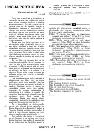 GABARITO 1
UEM/CVU – PAS/2009 1.ª Etapa
Caderno de Questões 16
LÍNGUA PORTUGUESA
Internet, o bem e o mal
Lya Luft
5
10
15
20
25
30
35
40
45
50
Com suas maravilhas e armadilhas, a
internet faz parte de meu cotidiano há muitos
anos: fui dos primeiros escritores brasileiros
a usar computador. Com ele, a cada manhã
começa meu dia de trabalho, buscas e
descobertas, pesquisa e comunicação. A
internet, que isola os misantropos avessos
aos afetos, une os que gostariam de estar
juntos ou partilham as mesmas ideias, mas
também serve para toda sorte de fins
destrutivos, que vão da calúnia política à
vingança pessoal.
Talvez seja uma falha, mas nem tenho
site: gosto da minha privacidade, num mundo
que adora holofotes e quer ser filmado,
fotografado, estar em youtube e orkut, visto
por webcams ou celulares indiscretos, por
vezes perversos. De um lado, o vulgar: ditas
celebridades curtem viver e morrer em cena,
e fazem questão de mostrar, se possível, as
entranhas. (...)
Ter um blog me cansaria: leio os de
jornalistas cuja opinião vai me interessar no
curso do dia e dos acontecimentos mais
singulares. (...) Minha alegria está em curtir
meus amores, os lugares que me encantam
ou abrigam, os livros e a música, e a
natureza. Incluo entre meus prazeres as
melhores coisas que internet e televisão
proporcionam (...).
Nos questionamentos sobre crianças e
adolescentes que lidam com os meios
eletrônicos, tenho uma sugestão: dar-lhes
discernimento para que possam entender e
escolher. Continua, porém, o drama da
involuntária, muitas vezes nem sabida,
exposição de pessoas desavisadas à
maledicência e à calúnia, à invasão não
consentida da privacidade pelas câmeras, às
montagens sobre fotos banais, às
informações falsas que alguns julgam
engraçadas – toda sorte de maldade de que
as vítimas não podem se defender. (...)
Se é ingenuidade ou desinformação
mandar via internet textos apócrifos de
Clarice, Drummond ou Borges (...), atribuir a
Fernando Pessoa versinhos derramados, é
cretino e mau denegrir pessoas que nem
sabem o que lhes está acontecendo. (...)
Dois defeitos são inatos e incorrigíveis
no ser humano, e de ambos nos livre o
destino: burrice e mau caráter. O uso doentio
de um instrumento tão fantástico quanto a
55
internet, quando não é psicopatia, é uma
conjunção desses dois melancólicos
atributos.
(Adaptação do texto da Revista Veja, edição 2109 - ano 42 -n°
16 – 22 de abril de 2009. p.26).
Questão 26
Assinale a(s) alternativa(s) correta(s) quanto à
classificação dos fonemas representados pelas
letras em negrito e sublinhadas.
01) Em “A internet, que isola os misantropos
avessos aos afetos...” (linhas 6-7), as letras
destacadas correspondem ao fonema /s/.
02) Em “Minha alegria está em curtir meus
amores...” (linhas 25-26), as letras destacadas
correspondem todas a fonemas nasais.
04) Em “Nos questionamentos sobre crianças e
adolescentes...” (linhas 31-32), as letras
destacadas correspondem, respectivamente,
aos fonemas /k/, /s/, /c/.
08) Em “...leio os de jornalistas cuja opinião vai me
interessar...” (linhas 22-23), as letras
destacadas correspondem ao fonema /j/.
16) Em “Dois defeitos são inatos e incorrigíveis no
ser humano...” (linhas 50-51), as letras
destacadas correspondem ao fonema /n/.
Questão 27
Segundo a autora, a causa do mau uso da internet
deve-se
01) à estupidez de alguns usuários.
02) à divulgação da vida privada de usuários.
04) à má índole do ser humano.
08) ao exibicionismo das celebridades.
16) a distúrbios psíquicos do ser humano.
 