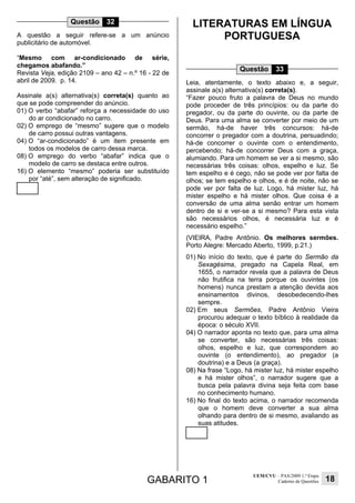 GABARITO 1
UEM/CVU – PAS/2009 1.ª Etapa
Caderno de Questões 18
Questão 32
A questão a seguir refere-se a um anúncio
publicitário de automóvel.
“Mesmo com ar-condicionado de série,
chegamos abafando.”
Revista Veja, edição 2109 – ano 42 – n.º 16 - 22 de
abril de 2009. p. 14.
Assinale a(s) alternativa(s) correta(s) quanto ao
que se pode compreender do anúncio.
01) O verbo “abafar” reforça a necessidade do uso
do ar condicionado no carro.
02) O emprego de “mesmo” sugere que o modelo
de carro possui outras vantagens.
04) O “ar-condicionado” é um item presente em
todos os modelos de carro dessa marca.
08) O emprego do verbo “abafar” indica que o
modelo de carro se destaca entre outros.
16) O elemento “mesmo” poderia ser substituído
por “até”, sem alteração de significado.
LITERATURAS EM LÍNGUA
PORTUGUESA
Questão 33
Leia, atentamente, o texto abaixo e, a seguir,
assinale a(s) alternativa(s) correta(s).
“Fazer pouco fruto a palavra de Deus no mundo
pode proceder de três princípios: ou da parte do
pregador, ou da parte do ouvinte, ou da parte de
Deus. Para uma alma se converter por meio de um
sermão, há-de haver três concursos: há-de
concorrer o pregador com a doutrina, persuadindo;
há-de concorrer o ouvinte com o entendimento,
percebendo; há-de concorrer Deus com a graça,
alumiando. Para um homem se ver a si mesmo, são
necessárias três coisas: olhos, espelho e luz. Se
tem espelho e é cego, não se pode ver por falta de
olhos; se tem espelho e olhos, e é de noite, não se
pode ver por falta de luz. Logo, há mister luz, há
mister espelho e há mister olhos. Que coisa é a
conversão de uma alma senão entrar um homem
dentro de si e ver-se a si mesmo? Para esta vista
são necessários olhos, é necessária luz e é
necessário espelho.”
(VIEIRA, Padre Antônio. Os melhores sermões.
Porto Alegre: Mercado Aberto, 1999, p.21.)
01) No início do texto, que é parte do Sermão da
Sexagésima, pregado na Capela Real, em
1655, o narrador revela que a palavra de Deus
não frutifica na terra porque os ouvintes (os
homens) nunca prestam a atenção devida aos
ensinamentos divinos, desobedecendo-lhes
sempre.
02) Em seus Sermões, Padre Antônio Vieira
procurou adequar o texto bíblico à realidade da
época: o século XVII.
04) O narrador aponta no texto que, para uma alma
se converter, são necessárias três coisas:
olhos, espelho e luz, que correspondem ao
ouvinte (o entendimento), ao pregador (a
doutrina) e a Deus (a graça).
08) Na frase “Logo, há mister luz, há mister espelho
e há mister olhos”, o narrador sugere que a
busca pela palavra divina seja feita com base
no conhecimento humano.
16) No final do texto acima, o narrador recomenda
que o homem deve converter a sua alma
olhando para dentro de si mesmo, avaliando as
suas atitudes.
 