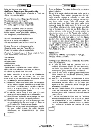 GABARITO 1
UEM/CVU – PAS/2009 1.ª Etapa
Caderno de Questões 19
Questão 34
Leia, atentamente, este soneto:
Ao Mesmo Assunto e na Mesma Ocasião
(A Cristo N. S.Crucificado, Estando o Poeta na
Última Hora de Sua Vida)
Pequei, Senhor, mas não porque hei pecado,
Da vossa piedade me despido,
Porque quanto mais tenho delinquido,
Vos tenho a perdoar mais empenhado.
Se basta a vós tirar tanto um pecado,
A abrandar-vos sobeja um só gemido,
Que a mesma culpa, que vos há ofendido,
Vos tem para o perdão lisonjeado.
Se uma ovelha perdida, e já cobrada
Glória tal, e prazer tão repentino
vos deu, como afirmais na Sacra História:
Eu sou, Senhor, a ovelha desgarrada.
Cobrai-a, e não queirais, Pastor Divino,
Perder na vossa ovelha a vossa glória.
(Antologia Poética de Gregório de Matos, seleção de Walmir
Ayala. Rio de Janeiro: Ediouro, 1991, p.20)
Vocabulário:
hei: ter; tenho.
despido: afasto.
sobeja: basta.
cobrada: recuperada.
Sacra História: Sagradas Escrituras; a Bíblia.
delinquido: que cometeu uma falta; um pecado.
lisonjeado: agradado, que dá prazer.
O soneto transcrito é de autoria de Gregório de
Matos e nele se encontram as principais
características da poesia barroca. Identifique o que
for correto na(s) alternativa(s) abaixo.
01) O período barroco caracteriza-se, dentre outros
temas, pela presença da religiosidade por meio
de ideias contrárias como pecado e perdão,
castigo e arrependimento, e da morte como
expressão da fragilidade da vida.
02) A revolta contra Deus é uma das principais
características da poesia barroca brasileira.
04) O eu-lírico do texto não se arrepende de seus
pecados, mas exige a clemência de Deus.
08) Identificando-se com a ovelha desgarrada, que
na parábola bíblica foi recuperada por Deus, o
eu-lírico também deseja ser perdoado.
16) No soneto acima, pode-se reconhecer o caráter
de jogo verbal próprio do estilo barroco,
relacionado ao arrependimento do poeta
pecador.
Questão 35
Sobre a Carta de Pero Vaz de Caminha, considere
o trecho abaixo.
“De ponta a ponta é toda praia rasa, muito plana e
bem formosa. Pelo sertão, pareceu-nos do mar
muito grande, porque a estender a vista não
podíamos ver senão terra e arvoredos, parecendo-
nos terra muito longa. Nela, até agora, não
pudemos saber que haja ouro nem prata, nem
nenhuma coisa de metal, nem de ferro; nem as
vimos. Mas, a terra em si é muito boa de ares, tão
frios e temperados, como os de Entre-Douro-e-
Minho, porque, neste tempo de agora, assim os
achávamos como os de lá. Águas são muitas e
infindas. De tal maneira é graciosa que, querendo
aproveitá-la, dar-se-á nela tudo por bem das águas
que tem. Mas o melhor fruto que nela se pode fazer
me parece que será salvar esta gente; e esta deve
ser a principal semente que Vossa Alteza nela deve
lançar”. (VOGT, Carlos e LEMOS, José. Cronistas
e Viajantes. Literatura Comentada. São Paulo:
Abril, 1982, p.12-23).
Vocabulário:
Entre-Douro-e-Minho: região norte de Portugal.
Infindas: infinitas, sem fim.
Identifique a(s) alternativa(s) correta(s), de acordo
com a leitura do texto.
01) A Carta de Pero Vaz de Caminha não é o
primeiro documento acerca da terra brasileira:
há outros documentos de autoria de viajantes
estrangeiros que já revelavam a sua beleza.
02) Sobre a nova terra, os portugueses desejavam
saber se havia ou não metais preciosos, como
ouro, prata e ferro.
04) Pero Vaz de Caminha, ao descrever a nova
terra: “De tal maneira é graciosa que, querendo
aproveitá-la dar-se-á nela tudo por bem das
águas que tem”, propõe ao rei de Portugal que
a terra seja cultivada.
08) Na frase “mas o melhor fruto que nela se pode
fazer, me parece que será salvar esta gente”, o
autor sugere que os primitivos habitantes sejam
catequizados.
16) O trecho da Carta de Pero Vaz de Caminha
afirma categoricamente que, por trás do ideal
da catequização e da propagação da fé
católica, a verdadeira intenção dos portugueses
era, realmente, apreciar as belezas da nova
terra.
 
