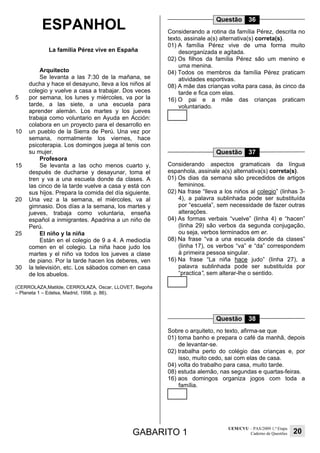 GABARITO 1
UEM/CVU – PAS/2009 1.ª Etapa
Caderno de Questões 20
ESPANHOL
La familia Pérez vive en España
5
10
15
20
25
30
Arquitecto
Se levanta a las 7:30 de la mañana, se
ducha y hace el desayuno, lleva a los niños al
colegio y vuelve a casa a trabajar. Dos veces
por semana, los lunes y miércoles, va por la
tarde, a las siete, a una escuela para
aprender alemán. Los martes y los jueves
trabaja como voluntario en Ayuda en Acción:
colabora en un proyecto para el desarrollo en
un pueblo de la Sierra de Perú. Una vez por
semana, normalmente los viernes, hace
psicoterapia. Los domingos juega al tenis con
su mujer.
Profesora
Se levanta a las ocho menos cuarto y,
después de ducharse y desayunar, toma el
tren y va a una escuela donde da clases. A
las cinco de la tarde vuelve a casa y está con
sus hijos. Prepara la comida del día siguiente.
Una vez a la semana, el miércoles, va al
gimnasio. Dos días a la semana, los martes y
jueves, trabaja como voluntaria, enseña
español a inmigrantes. Apadrina a un niño de
Perú.
El niño y la niña
Están en el colegio de 9 a 4. A mediodía
comen en el colegio. La niña hace judo los
martes y el niño va todos los jueves a clase
de piano. Por la tarde hacen los deberes, ven
la televisión, etc. Los sábados comen en casa
de los abuelos.
(CERROLAZA,Matilde, CERROLAZA, Oscar, LLOVET, Begoña
– Planeta 1 – Edelsa, Madrid, 1998. p. 86).
Questão 36
Considerando a rotina da família Pérez, descrita no
texto, assinale a(s) alternativa(s) correta(s).
01) A família Pérez vive de uma forma muito
desorganizada e agitada.
02) Os filhos da família Pérez são um menino e
uma menina.
04) Todos os membros da família Pérez praticam
atividades esportivas.
08) A mãe das crianças volta para casa, às cinco da
tarde e fica com elas.
16) O pai e a mãe das crianças praticam
voluntariado.
Questão 37
Considerando aspectos gramaticais da língua
espanhola, assinale a(s) alternativa(s) correta(s).
01) Os dias da semana são precedidos de artigos
femininos.
02) Na frase “lleva a los niños al colegio” (linhas 3-
4), a palavra sublinhada pode ser substituída
por “escuela”, sem necessidade de fazer outras
alterações.
04) As formas verbais “vuelve” (linha 4) e “hacen”
(linha 29) são verbos da segunda conjugação,
ou seja, verbos terminados em er.
08) Na frase “va a una escuela donde da clases”
(linha 17), os verbos “va” e “da” correspondem
à primeira pessoa singular.
16) Na frase “La niña hace judo” (linha 27), a
palavra sublinhada pode ser substituída por
“practica”, sem alterar-lhe o sentido.
Questão 38
Sobre o arquiteto, no texto, afirma-se que
01) toma banho e prepara o café da manhã, depois
de levantar-se.
02) trabalha perto do colégio das crianças e, por
isso, muito cedo, sai com elas de casa.
04) volta do trabalho para casa, muito tarde.
08) estuda alemão, nas segundas e quartas-feiras.
16) aos domingos organiza jogos com toda a
família.
 