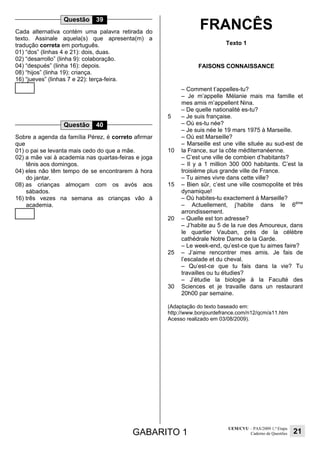 GABARITO 1
UEM/CVU – PAS/2009 1.ª Etapa
Caderno de Questões 21
Questão 39
Cada alternativa contém uma palavra retirada do
texto. Assinale aquela(s) que apresenta(m) a
tradução correta em português.
01) “dos” (linhas 4 e 21): dois, duas.
02) “desarrollo” (linha 9): colaboração.
04) “después” (linha 16): depois.
08) “hijos” (linha 19): criança.
16) “jueves” (linhas 7 e 22): terça-feira.
Questão 40
Sobre a agenda da família Pérez, é correto afirmar
que
01) o pai se levanta mais cedo do que a mãe.
02) a mãe vai à academia nas quartas-feiras e joga
tênis aos domingos.
04) eles não têm tempo de se encontrarem à hora
do jantar.
08) as crianças almoçam com os avós aos
sábados.
16) três vezes na semana as crianças vão à
academia.
FRANCÊS
Texto 1
FAISONS CONNAISSANCE
5
10
15
20
25
30
– Comment t’appelles-tu?
– Je m’appelle Mélanie mais ma famille et
mes amis m’appellent Nina.
– De quelle nationalité es-tu?
– Je suis française.
– Où es-tu née?
– Je suis née le 19 mars 1975 à Marseille.
– Où est Marseille?
– Marseille est une ville située au sud-est de
la France, sur la côte méditerranéenne.
– C’est une ville de combien d’habitants?
– Il y a 1 million 300 000 habitants. C’est la
troisième plus grande ville de France.
– Tu aimes vivre dans cette ville?
– Bien sûr, c’est une ville cosmopolite et très
dynamique!
– Où habites-tu exactement à Marseille?
– Actuellement, j’habite dans le 6ème
arrondissement.
– Quelle est ton adresse?
– J’habite au 5 de la rue des Amoureux, dans
le quartier Vauban, près de la célèbre
cathédrale Notre Dame de la Garde.
– Le week-end, qu’est-ce que tu aimes faire?
– J’aime rencontrer mes amis. Je fais de
l’escalade et du cheval.
– Qu’est-ce que tu fais dans la vie? Tu
travailles ou tu étudies?
– J’étudie la biologie à la Faculté des
Sciences et je travaille dans un restaurant
20h00 par semaine.
(Adaptação do texto baseado em:
http://www.bonjourdefrance.com/n12/qcm/a11.htm
Acesso realizado em 03/08/2009).
 