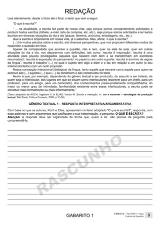 GABARITO 1
UEM/CVU – PAS/2009 1.ª Etapa
Caderno de Questões 3
REDAÇÃO
Leia atentamente, desde o título até o final, o texto que vem a seguir.
“O que é escrita?”
“ ... na atualidade, a escrita faz parte de nossa vida, seja porque somos constantemente solicitados a
produzir textos escritos (bilhete, e-mail, lista de compras, etc, etc.), seja porque somos solicitados a ler textos
escritos em diversas situações do dia a dia (placas, letreiros, anúncios, embalagens, etc., etc.).
Que a escrita é onipresente em nossa vida, já o sabemos. Mas, afinal, ‘o que é escrita?’
(...) há muitos estudos sobre a escrita, sob diversas perspectivas, que nos propiciam diferentes modos de
responder a questão em foco.
Apesar da complexidade que envolve a questão, não é raro, quer na sala de aula, quer em outras
situações do dia a dia, nos depararmos com definições, tais como: ‘escrita é inspiração’; ‘escrita é uma
atividade para poucos privilegiados (aqueles que nascem com dom e se transformam em escritores
renomados)’; ‘escrita é expressão do pensamento’ no papel ou em outro suporte; ‘escrita é domínio de regras
da língua’; ‘escrita é trabalho’ (...) no qual o sujeito tem algo a dizer e o faz em relação a um outro (o seu
interlocutor/leitor) com um certo propósito.
Nessa concepção interacional (dialógica) da língua, tanto aquele que escreve como aquele para quem se
escreve são (...) sujeitos (...) que (...) se constroem e são construídos no texto.
Assim é que, por exemplo, dependendo do gênero textual a ser produzido, do assunto a ser tratado, de
quem seja o interlocutor, dos lugares em que se situam como interlocutores (escrever para um chefe, para um
professor, para um amigo, para um namorado), dos conhecimentos pressupostamente compartilhados, do
maior ou menor grau de intimidade, familiaridade existente entre esses interlocutores, a escrita pode se
constituir mais formalmente ou mais informalmente.”
(Texto adaptado de KOCH, Ingedore V. & ELIAS, Vanda M. Escrita e interação. In: Ler e escrever – estratégias de produção
textual. São Paulo: Editora Contexto, 2009. p.31-36).
GÊNERO TEXTUAL 1 – RESPOSTA INTERPRETATIVA/ARGUMENTATIVA
Com base no que as autoras, Koch e Elias, apresentam no texto adaptado “O que é escrita?”, responda, com
suas palavras e com argumentos que justifiquem a sua interpretação, a pergunta: O QUE É ESCRITA?
Atenção! A resposta deve ser organizada de forma que, quem a ler, não precise da pergunta para
compreendê-la.
 