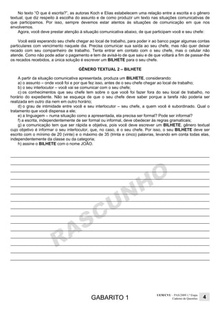GABARITO 1
UEM/CVU – PAS/2009 1.ª Etapa
Caderno de Questões 4
No texto “O que é escrita?”, as autoras Koch e Elias estabelecem uma relação entre a escrita e o gênero
textual, que diz respeito à escolha do assunto e de como produzir um texto nas situações comunicativas de
que participamos. Por isso, sempre devemos estar atentos às situações de comunicação em que nos
envolvemos.
Agora, você deve prestar atenção à situação comunicativa abaixo, de que participam você e seu chefe:
Você está esperando seu chefe chegar ao local de trabalho, para poder ir ao banco pagar algumas contas
particulares com vencimento naquele dia. Precisa comunicar sua saída ao seu chefe, mas não quer deixar
recado com seu companheiro de trabalho. Tenta entrar em contato com o seu chefe, mas o celular não
atende. Como não pode adiar o pagamento e tem de avisá-lo de que saiu e de que voltará a fim de passar-lhe
os recados recebidos, a única solução é escrever um BILHETE para o seu chefe.
GÊNERO TEXTUAL 2 – BILHETE
A partir da situação comunicativa apresentada, produza um BILHETE, considerando:
a) o assunto – onde você foi e por que fez isso, antes de o seu chefe chegar ao local de trabalho;
b) o seu interlocutor – você vai se comunicar com o seu chefe;
c) os conhecimentos que seu chefe tem sobre o que você foi fazer fora do seu local de trabalho, no
horário do expediente. Não se esqueça de que o seu chefe deve saber porque a tarefa não poderia ser
realizada em outro dia nem em outro horário;
d) o grau de intimidade entre você e seu interlocutor – seu chefe, a quem você é subordinado. Qual o
tratamento que você dispensa a ele;
e) a linguagem – numa situação como a apresentada, ela precisa ser formal? Pode ser informal?
f) a escrita, independentemente de ser formal ou informal, deve obedecer às regras gramaticais;
g) a comunicação tem que ser rápida e objetiva, pois você deve escrever um BILHETE, gênero textual
cujo objetivo é informar o seu interlocutor, que, no caso, é o seu chefe. Por isso, o seu BILHETE deve ser
escrito com o mínimo de 20 (vinte) e o máximo de 35 (trinta e cinco) palavras, levando em conta todas elas,
independentemente da classe ou da categoria;
h) assine o BILHETE com o nome JOÃO.
 