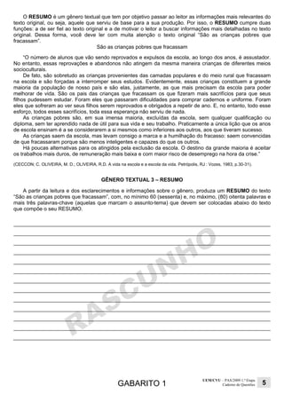 GABARITO 1
UEM/CVU – PAS/2009 1.ª Etapa
Caderno de Questões 5
O RESUMO é um gênero textual que tem por objetivo passar ao leitor as informações mais relevantes do
texto original, ou seja, aquele que serviu de base para a sua produção. Por isso, o RESUMO cumpre duas
funções: a de ser fiel ao texto original e a de motivar o leitor a buscar informações mais detalhadas no texto
original. Dessa forma, você deve ler com muita atenção o texto original “São as crianças pobres que
fracassam”.
São as crianças pobres que fracassam
“O número de alunos que vão sendo reprovados e expulsos da escola, ao longo dos anos, é assustador.
No entanto, essas reprovações e abandonos não atingem da mesma maneira crianças de diferentes meios
socioculturais.
De fato, são sobretudo as crianças provenientes das camadas populares e do meio rural que fracassam
na escola e são forçadas a interromper seus estudos. Evidentemente, essas crianças constituem a grande
maioria da população de nosso país e são elas, justamente, as que mais precisam da escola para poder
melhorar de vida. São os pais das crianças que fracassam os que fizeram mais sacrifícios para que seus
filhos pudessem estudar. Foram eles que passaram dificuldades para comprar cadernos e uniforme. Foram
eles que sofreram ao ver seus filhos serem reprovados e obrigados a repetir de ano. E, no entanto, todo esse
esforço, todos esses sacrifícios, toda essa esperança não serviu de nada.
As crianças pobres são, em sua imensa maioria, excluídas da escola, sem qualquer qualificação ou
diploma, sem ter aprendido nada de útil para sua vida e seu trabalho. Praticamente a única lição que os anos
de escola ensinam é a se considerarem a si mesmos como inferiores aos outros, aos que tiveram sucesso.
As crianças saem da escola, mas levam consigo a marca e a humilhação do fracasso: saem convencidas
de que fracassaram porque são menos inteligentes e capazes do que os outros.
Há poucas alternativas para os atingidos pela exclusão da escola. O destino da grande maioria é aceitar
os trabalhos mais duros, de remuneração mais baixa e com maior risco de desemprego na hora da crise.”
(CECCON; C. OLIVEIRA, M. D.; OLIVEIRA, R.D. A vida na escola e a escola da vida. Petrópolis, RJ : Vozes, 1983, p.30-31).
GÊNERO TEXTUAL 3 – RESUMO
A partir da leitura e dos esclarecimentos e informações sobre o gênero, produza um RESUMO do texto
“São as crianças pobres que fracassam”, com, no mínimo 60 (sessenta) e, no máximo, (80) oitenta palavras e
mais três palavras-chave (aquelas que marcam o assunto-tema) que devem ser colocadas abaixo do texto
que compõe o seu RESUMO.
 