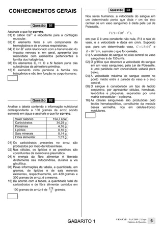 GABARITO 1
UEM/CVU – PAS/2009 1.ª Etapa
Caderno de Questões 6
CONHECIMENTOS GERAIS
Questão 01
Assinale o que for correto.
01) O cátion Ca2+
é importante para a contração
muscular.
02) O elemento ferro é um componente da
hemoglobina e de enzimas respiratórias.
04) O íon K+
está relacionado com a transmissão do
impulso nervoso e, em geral, apresenta boa
reatividade com elementos pertencentes à
família dos halogênios.
08) Os elementos C, H, O e N faziam parte das
substâncias da atmosfera primitiva.
16) O elemento cloro pertence à família dos
halogênios e não tem função no corpo humano.
Questão 02
Analise a tabela contendo a informação nutricional
correspondente a 100 gramas de arroz cozido
somente em água e assinale o que for correto.
Valor calórico 154,7 kcal
Carboidratos 34,29 g
Proteínas 4,16 g
Lipídios 0,10 g
Sais minerais 0,14 g
Fibra alimentar 1,31 g
01) Os carboidratos presentes no arroz são
produzidos por meio da fotossíntese.
02) Nas células, os lipídios e as proteínas são
constituintes da membrana plasmática.
04) A energia da fibra alimentar é liberada
diretamente nas mitocôndrias, durante a via
glicolítica.
08) Pelas informações da tabela, a quantidade, em
gramas, de lipídios e de sais minerais
existentes, respectivamente, em 420 gramas e
300 gramas de arroz, é a mesma.
16) De acordo com a tabela, a quantidade total de
carboidratos e de fibra alimentar contidos em
100 gramas de arroz é de 178
5
gramas.
Questão 03
Nos seres humanos, a velocidade do sangue em
um determinado ponto que dista r cm do eixo
central de um vaso sanguíneo é dada pela Lei de
Poiseuille,
2 2
( ) ( )V r C R r= − ,
em que C é uma constante não nula, R é o raio do
vaso, e a velocidade é dada em cm/s. Supondo
que, para um determinado vaso,
4
1,5 10C = × e
2
10R −
= cm, assinale o que for correto.
01) A velocidade do sangue no eixo central do vaso
sanguíneo é de 150 cm/s.
02) O gráfico que descreve a velocidade do sangue
em um vaso sanguíneo, pela Lei de Poiseuille,
é uma parábola com concavidade voltada para
baixo.
04) A velocidade máxima do sangue ocorre no
ponto médio entre a parede do vaso e o eixo
central.
08) O sangue é considerado um tipo de tecido
conjuntivo, por apresentar células, hemácias,
leucócitos e plaquetas, separadas por uma
matriz extracelular – o plasma.
16) As células sanguíneas são produzidas pelo
tecido hematopoiético, constituinte da medula
óssea vermelha, rica em células-tronco
medulares.
 