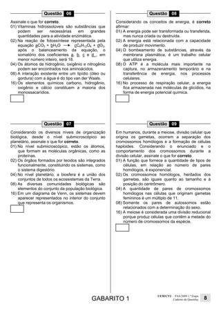 GABARITO 1
UEM/CVU – PAS/2009 1.ª Etapa
Caderno de Questões 8
Questão 06
Assinale o que for correto.
01) Vitaminas hidrossolúveis são substâncias que
podem ser necessárias em grandes
quantidades para a atividade enzimática.
02) Na reação de fotossíntese representada pela
equação aCO2 + bH2O cC6H12O6 + dO2,
após o balanceamento da equação, o
somatório dos coeficientes a, b, c e d , em
menor número inteiro, será 18.
04) Os átomos de hidrogênio, oxigênio e nitrogênio
podem ser encontrados nos aminoácidos.
08) A interação existente entre um lipídio (óleo ou
gordura) com a água é do tipo van der Waals.
16) Os elementos químicos carbono, hidrogênio,
oxigênio e cálcio constituem a maioria dos
monossacarídios.
Questão 07
Considerando os diversos níveis de organização
biológica, desde o nível submicroscópico ao
planetário, assinale o que for correto.
01) No nível submicroscópico, estão os átomos,
que formam as moléculas orgânicas, como as
proteínas.
02) Os órgãos formados por tecidos são integrados
funcionalmente, constituindo os sistemas, como
o sistema digestório.
04) No nível planetário, a biosfera é a união dos
conjuntos de todos os ecossistemas da Terra.
08) As diversas comunidades biológicas são
elementos do conjunto da população biológica.
16) Em um diagrama de Venn, os sistemas devem
aparecer representados no interior do conjunto
que representa os organismos.
Questão 08
Considerando os conceitos de energia, é correto
afirmar:
01) A energia pode ser transformada ou transferida,
mas nunca criada ou destruída.
02) A energia está relacionada com a capacidade
de produzir movimento.
04) O bombeamento de substâncias, através da
membrana plasmática, é um trabalho celular
que utiliza energia.
08) O ATP é a molécula mais importante na
captura, no armazenamento temporário e na
transferência de energia, nos processos
celulares.
16) No processo de respiração celular, a energia
fica armazenada nas moléculas de glicídios, na
forma de energia potencial química.
Questão 09
Em humanos, durante a meiose, divisão celular que
origina os gametas, ocorrem a separação dos
cromossomos homólogos e a formação de células
haploides. Considerando o enunciado e o
comportamento dos cromossomos durante a
divisão celular, assinale o que for correto.
01) A função que fornece a quantidade de tipos de
células, em relação ao número de pares
homólogos, é exponencial.
02) Os cromossomos homólogos, herdados dos
gametas, são iguais quanto ao tamanho e à
posição do centrômero.
04) A quantidade de pares de cromossomos
homólogos nas células que originam gametas
femininos é um múltiplo de 11.
08) Somente os pares de autossomos estão
relacionados com a determinação do sexo.
16) A meiose é considerada uma divisão reducional
porque produz células que contêm a metade do
número de cromossomos da espécie.
 