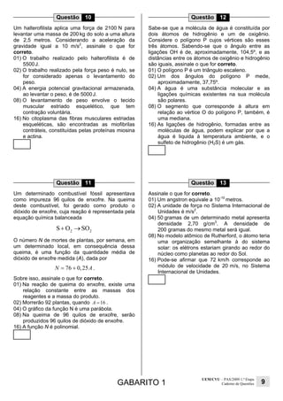 GABARITO 1
UEM/CVU – PAS/2009 1.ª Etapa
Caderno de Questões 9
Questão 10
Um halterofilista aplica uma força de 2100 N para
levantar uma massa de 200 kg do solo a uma altura
de 2,5 metros. Considerando a aceleração da
gravidade igual a 10 m/s2
, assinale o que for
correto.
01) O trabalho realizado pelo halterofilista é de
5500J.
02) O trabalho realizado pela força peso é nulo, se
for considerado apenas o levantamento do
peso.
04) A energia potencial gravitacional armazenada,
ao levantar o peso, é de 5000J.
08) O levantamento de peso envolve o tecido
muscular estriado esquelético, que tem
contração voluntária.
16) No citoplasma das fibras musculares estriadas
esqueléticas, são encontradas as miofibrilas
contráteis, constituídas pelas proteínas miosina
e actina.
Questão 11
Um determinado combustível fóssil apresentava
como impureza 96 quilos de enxofre. Na queima
deste combustível, foi gerado como produto o
dióxido de enxofre, cuja reação é representada pela
equação química balanceada
2 2
S O SO+ →
O número N de mortes de plantas, por semana, em
um determinado local, em consequência dessa
queima, é uma função da quantidade média de
dióxido de enxofre medida (A), dada por
76 0,25N A= + .
Sobre isso, assinale o que for correto.
01) Na reação de queima do enxofre, existe uma
relação constante entre as massas dos
reagentes e a massa do produto.
02) Morrerão 92 plantas, quando 16A = .
04) O gráfico da função N é uma parábola.
08) Na queima de 96 quilos de enxofre, serão
produzidos 96 quilos de dióxido de enxofre.
16) A função N é polinomial.
Questão 12
Sabe-se que a molécula de água é constituída por
dois átomos de hidrogênio e um de oxigênio.
Considere o polígono P cujos vértices são esses
três átomos. Sabendo-se que o ângulo entre as
ligações OH é de, aproximadamente, 104,5º, e as
distâncias entre os átomos de oxigênio e hidrogênio
são iguais, assinale o que for correto.
01) O polígono P é um triângulo escaleno.
02) Um dos ângulos do polígono P mede,
aproximadamente, 37,75º.
04) A água é uma substância molecular e as
ligações químicas existentes na sua molécula
são polares.
08) O segmento que corresponde à altura em
relação ao vértice O do polígono P, também, é
uma mediana.
16) As ligações de hidrogênio, formadas entre as
moléculas de água, podem explicar por que a
água é liquida à temperatura ambiente, e o
sulfeto de hidrogênio (H2S) é um gás.
Questão 13
Assinale o que for correto.
01) Um angstron equivale a 10-10
metros.
02) A unidade de força no Sistema Internacional de
Unidades é m/s2
.
04) 50 gramas de um determinado metal apresenta
densidade 2,70 g/cm3
. A densidade de
200 gramas do mesmo metal será igual.
08) No modelo atômico de Rutherford, o átomo teria
uma organização semelhante à do sistema
solar: os elétrons estariam girando ao redor do
núcleo como planetas ao redor do Sol.
16) Pode-se afirmar que 72 km/h corresponde ao
módulo de velocidade de 20 m/s, no Sistema
Internacional de Unidades.
 