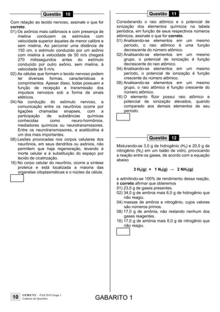 10
UEM/CVU – PAS/2010 Etapa 1
Caderno de Questões GABARITO 1
Questão 10
Com relação ao tecido nervoso, assinale o que for
correto.
01) Os axônios mais calibrosos e com presença de
mielina conduzem os estímulos com
velocidade superior àqueles de menor calibre e
sem mielina. Ao percorrer uma distância de
150 cm, o estímulo conduzido por um axônio
com mielina à velocidade de 50 m/s chegará
270 milissegundos antes do estímulo
conduzido por outro axônio, sem mielina, à
velocidade de 5 m/s.
02) As células que formam o tecido nervoso podem
ter diversas formas, características e
comprimentos. Apesar disso, todas possuem a
função de recepção e transmissão dos
impulsos nervosos sob a forma de sinais
elétricos.
04) Na condução do estímulo nervoso, a
comunicação entre os neurônios ocorre por
ligações chamadas sinapses, com a
participação de substâncias químicas
conhecidas como neuro-hormônios,
mediadores químicos ou neurotransmissores.
Entre os neurotransmissores, a acetilcolina é
um dos mais importantes.
08) Lesões provocadas nos corpos celulares dos
neurônios, em seus dendritos ou axônios, não
permitem que haja regeneração, levando à
morte celular e à substituição do espaço por
tecido de cicatrização.
16) No corpo celular do neurônio, ocorre a síntese
proteica e está localizada a maioria das
organelas citoplasmáticas e o núcleo da célula.
Questão 11
Considerando o raio atômico e o potencial de
ionização dos elementos químicos na tabela
periódica, em função de seus respectivos números
atômicos, assinale o que for correto.
01) Analisando-se elementos em um mesmo
período, o raio atômico é uma função
decrescente do número atômico.
02) Analisando-se elementos em um mesmo
grupo, o potencial de ionização é função
decrescente do raio atômico.
04) Analisando-se elementos em um mesmo
período, o potencial de ionização é função
crescente do número atômico.
08) Analisando-se elementos em um mesmo
grupo, o raio atômico é função crescente do
número atômico.
16) O elemento flúor possui raio atômico e
potencial de ionização elevados, quando
comparado aos demais elementos de seu
período.
Questão 12
Misturando-se 3,0 g de hidrogênio (H2) e 20,0 g de
nitrogênio (N2) em um balão de vidro, provocando
a reação entre os gases, de acordo com a equação
abaixo
3 H2(g) + 1 N2(g) → 2 NH3(g)
e admitindo-se 100% de rendimento dessa reação,
é correto afirmar que obteremos
01) 23,0 g de gases presentes.
02) 34,0 g de amônia mais 6,0 g de hidrogênio que
não reagiu.
04) massas de amônia e nitrogênio, cujos valores
são números primos.
08) 17,0 g de amônia, não restando nenhum dos
gases reagentes.
16) 17,0 g de amônia mais 6,0 g de nitrogênio que
não reagiu.
 