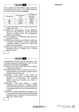GABARITO 1
UEM/CVU – PAS/2010 Etapa 1
Caderno de Questões 11
Questão 13
Com o auxílio das informações a seguir, sobre três
dos elementos do Grupo 1 da Tabela Periódica,
assinale a(s) alternativa(s) correta(s).
Elementos
Raio atômico
(nm)
1.ª Energia de
Ionização
(kJ/mol)
Li 0,123 520,0
Na 0,157 496,0
K 0,203 419,0
01) O sódio apresenta maior tendência para formar
cátions que o lítio.
02) Apesar de apresentarem valores diferentes
para seus raios atômicos, os três elementos
citados na tabela acima têm propriedades
químicas semelhantes.
04) O íon potássio, K1+
, apresenta maior raio que o
seu átomo neutro.
08) Admitindo que átomos de potássio e sódio, em
movimento, apresentem a mesma velocidade,
a energia cinética do átomo de sódio será
menor que a do potássio.
16) Dentro do mesmo grupo, a primeira energia de
ionização diminui à medida que o número
atômico diminui.
Questão 14
Considerando uma bola solta de certa altura e que
a energia potencial gravitacional é zero no solo,
assinale a(s) alternativa(s) correta(s).
01) Antes de ser solta, a bola possui maior energia
cinética que potencial.
02) Imediatamente antes do impacto com o solo, a
energia cinética será máxima, enquanto que a
energia potencial será nula.
04) Quando a bola atingir o solo (rígido por
definição), ela para por uma fração mínima de
segundos e é deformada. Um momento
depois, essa bola recupera sua forma e
começa a subir.
08) Quando a bola está subindo, a função
matemática que descreve a energia cinética
aumenta linearmente com o aumento da altura,
e a energia potencial diminui linearmente com
a altura.
16) Durante a colisão (perfeitamente elástica) com
o solo, parte da energia mecânica da bola será
transferida para o ambiente na forma de atrito,
calor, som, dentre outras.
Rascunho
 