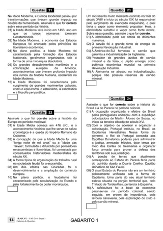 14
UEM/CVU – PAS/2010 Etapa 1
Caderno de Questões GABARITO 1
Questão 21
Na Idade Moderna, a Europa Ocidental passou por
transformações que tiveram grande impacto na
história da humanidade. Assinale o que for correto
sobre esse período da história.
01) A Idade Moderna teve início em 1453, ano em
que os turcos otomanos tomaram
Constantinopla.
02) Na Idade Moderna, a economia dos Estados
Europeus foi orientada pelos princípios do
liberalismo econômico.
04) No plano político, a Idade Moderna foi
caracterizada pela formação dos Estados
Nacionais, geralmente organizados sob a
forma de uma monarquia absolutista.
08) Os grandes descobrimentos marítimos e a
colonização europeia da América,
acontecimentos que tiveram profundo impacto
nos rumos da história humana, ocorreram na
Idade Moderna.
16) A Idade Moderna foi caracterizada pelo
surgimento de grandes movimentos culturais,
como o epicurismo, o estoicismo, a escolástica
e a filosofia peripatética.
Questão 22
Assinale o que for correto sobre a história da
Europa no período medieval.
01) A Idade Média começa em 476 d.C., e o
acontecimento histórico que lhe serve de baliza
cronológica é a queda do Império Romano do
Ocidente.
02) A concepção de que a Idade Média foi uma
“longa noite de mil anos” ou a “Idade das
Trevas”, formulada e difundida por pensadores
renascentistas e iluministas, foi contestada por
conceituados historiadores medievalistas do
século XX.
04) A forma típica de organização do trabalho rural
na sociedade feudal foi a escravidão.
08) Um dos efeitos das Cruzadas foi o
desenvolvimento e a ampliação do comércio
europeu.
16) No plano político, o feudalismo foi
caracterizado pela secularização do Estado e
pelo fortalecimento do poder monárquico.
Questão 23
Um movimento muito marcante ocorrido no final do
século XVIII e início do século XIX foi responsável
pelo surgimento de avançado maquinário, o qual
tinha o vapor como elemento propulsor. Hoje, a
eletricidade substitui o vapor como fonte motriz.
Sobre essa questão, assinale o que for correto.
01) A eletricidade pode ser obtida de diferentes
maneiras.
02) O carvão foi a grande fonte de energia da
primeira Revolução Industrial.
04) A América do Sul forneceu o carvão que
garantiu a industrialização da Inglaterra.
08) Possuidor de grandes jazidas de carvão
mineral e de ferro, o Japão emergiu como
potência econômica mundial na primeira
Revolução Industrial.
16) A Alemanha se atrasou na industrialização,
porque não possuía reservas de carvão
mineral.
Questão 24
Assinale o que for correto sobre a história do
Brasil e a do Paraná no período colonial.
01) A ocupação organizada e efetiva do Brasil
pelos portugueses começou com a expedição
colonizadora de Martim Afonso de Souza, no
início da terceira década do século XVI.
02) Com o objetivo de acelerar e organizar a
colonização, Portugal instituiu, no Brasil, as
Capitanias Hereditárias. Nessa forma de
governo, o Rei de Portugal concedia aos
Capitães Donatários poderes para administrar
a justiça, arrecadar tributos, doar terras por
meio das Cartas de Sesmarias e organizar
força armada para prover a defesa dos
territórios sob sua jurisdição.
04) A porção de terras que atualmente
corresponde ao Estado do Paraná fazia parte
do quinhão doado a Duarte Coelho, Capitão
Donatário de São Paulo.
08) O atual Estado do Paraná não era um território
politicamente unificado sob a forma de
Capitania. Uma parte do seu atual território
estava situada na porção territorial que, pelo
Tratado de Tordesilhas, pertencia à Espanha.
16) A cafeicultura foi a base da economia
paranaense no período colonial, sendo
seguida, em ordem de importância, pela
lavoura canavieira, pela exploração do xisto e
pelo carvão mineral.
 