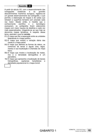 GABARITO 1
UEM/CVU – PAS/2010 Etapa 1
Caderno de Questões 15
Questão 25
A partir do século XV, com o desenvolvimento das
navegações oceânicas e os grandes
descobrimentos marítimos europeus, registrou-se
um grande desenvolvimento da Cartografia, o que
permitiu a elaboração de mapas e de cartas que
retratam a superfície terrestre com precisão cada
vez maior. Desde então, à medida que o
conhecimento científico e o tecnológico
avançaram, os cartógrafos foram elaborando
mapas com maior riqueza de detalhes e cada vez
mais especializados, chegando-se ao que hoje se
denomina mapas temáticos. A respeito desse
tema, assinale o que for correto.
01) O mapa que faz a separação entre as unidades
federativas é o mapa político.
02) O mapa que mostra a variação diária das
marés é o mapa astral.
04) O mapa que delineia as formas de relevo, os
contornos de terras e águas (rios, lagos,
mares) e sua localização é chamado de mapa
físico.
08) O mapa que mostra a localização de matas,
rios e a densidade demográfica é um
planisfério.
16) O mapa que apresenta a localização de bacias
hidrográficas, capitanias hereditárias e
densidade populacional é o mapa-múndi.
Rascunho
 