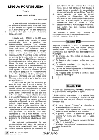 16
UEM/CVU – PAS/2010 Etapa 1
Caderno de Questões GABARITO 1
LÍNGUA PORTUGUESA
Texto 1
Nossa família animal
Marcelo Marthe
5
10
15
20
25
30
35
40
45
50
A relação milenar entre homens e bichos
de estimação entrou numa nova fase. Mais
do que amigos, eles agora são como filhos.
E a convivência pode ser tão complicada
quanto a dos pais com um adolescente
temperamental.
Iniciada entre 25.000 e 50.000 anos
atrás, a relação entre homens e bichos
domesticados teve, a princípio, fins
essencialmente utilitários. Cães vigiavam
aldeias, ajudavam a caçar e pastorear. Gatos
eram bem-vindos por exterminar ratos e
outras pragas. Provavelmente a afeição,
desde cedo, teve um papel nesse
relacionamento. O primeiro indício concreto
de um elo de emoção entre um humano e
um animal data de 12.000 anos: são restos
fossilizados de uma mulher abraçada a um
filhote de cão, encontrados no Oriente
Médio. O certo é que o afeto remodelou, ao
longo dos séculos, os laços que nos ligam a
cães e gatos. E continua a remodelá-los. É o
que revelam pesquisas de comportamento
ao mostrar que, mais até do que amigos, os
bichos de estimação são hoje vistos como
filhos ou irmãos em boa parte dos lares que
os acolhem. (...)
Como todas as relações ancoradas na
emoção, essa não é imune a crises. Os
donos muitas vezes não sabem impor os
devidos limites ao comportamento de seus
companheiros de quatro patas – e o drama
ganha cores semelhantes ao dos pais que
enfrentam adolescentes revoltosos. Em meio
à crescente indústria de produtos e serviços
para bichos, emergiu até mesmo uma nova
categoria profissional – a dos psicólogos de
animais adestradores especializados em
lidar com cães e gatos neuróticos. Não, a
neurose não é uma exclusividade humana.
“Pessoas que aboliram a simplicidade de sua
vida procuram, por meio de seus cães,
reencontrá-la”, diz o mais famoso desses
adestradores, o mexicano Cesar Millan. “Elas
precisam, no entanto, se educar para isso.”
(...)
As mesmas contingências da vida
contemporânea que levam as pessoas a
buscar uma proximidade maior com os
animais também agravam os problemas da
55
60
convivência. “A rotina maluca faz com que
muitos donos não consigam lhes devotar o
devido tempo e atenção”, diz o especialista
em comportamento animal, César Ades. Em
casos extremos, os cães se tornam
agressivos ou depressivos. Os mais
angustiados pela ausência do dono partem
até para a automutilação. A preocupação
exacerbada com a saúde é outro
desdobramento da humanização dos bichos,
que contam hoje com recursos médicos
avançados. (...)
Texto adaptado da Revista Veja. Disponível em:
<http://veja.abril.com.br/010709/nossa-familia-animal-p-
084.shtml>. Acesso em: 21 jun. 2010.
Questão 26
Segundo o conteúdo do texto, as relações entre
homens e animais vêm, nos últimos tempos,
apresentando mudanças. Assinale a(s)
alternativa(s) que apontam a(s) causa(s) dessas
mudanças.
01) Os animais não têm limites em relação aos
seus donos.
02) Os homens não impõem limites aos seus
animais.
04) Os animais adquirem, com frequência, as
neuroses dos seus donos.
08) Os cães se tornam agressivos ou depressivos
na ausência de seus donos.
16) As relações entre homens e animais estão
apoiadas na emoção.
Questão 27
Assinale a(s) alternativa(s) correta(s) em relação
ao que se afirma no fragmento a seguir:
“A preocupação exacerbada com a saúde é outro
desdobramento da humanização dos bichos, que
contam hoje com recursos médicos avançados.”
(linhas 58-62).
01) A forma verbal “contam” é dissílaba e
apresenta dois dígrafos nasais.
02) A palavra “hoje” apresenta correspondência
entre o número de letras e o de fonemas.
04) A palavra “saúde” é acentuada porque o
fonema “u” forma um hiato com a vogal
anterior.
08) Em “exacerbada”, o fonema correspondente à
letra X é o fonema /z/.
16) A palavra “humanização” apresenta um ditongo
nasal decrescente.
 