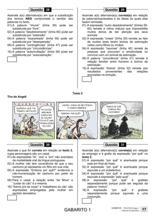 GABARITO 1
UEM/CVU – PAS/2010 Etapa 1
Caderno de Questões 17
Questão 28
Assinale a(s) alternativa(s) em que a substituição
dos termos NÃO compromete o sentido das
palavras no texto.
01) A palavra “imune” (linha 29) pode ser
substituída por “livre”.
02) A palavra “desdobramento” (linha 60) pode ser
substituída por “extensão”.
04) A palavra “exacerbada” (linha 59) pode ser
substituída por “desesperada”.
08) A palavra “contingências” (linha 47) pode ser
substituída por “circunstâncias”.
16) A palavra “automutilação” (linha 58) pode ser
substituída por “autocastração”.
Questão 29
Assinale a(s) alternativa(s) correta(s) em relação
às palavras/expressões e às ideias às quais elas
fazem remissão.
01) A expressão “outro desdobramento” (linhas 59-
60) remete à rotina maluca que impossibilita
muitos donos de dar atenção aos seus
animais.
02) A expressão “crises” (linha 29) remete ao fato
de muitos lares terem bichos de estimação
vistos como filhos ou irmãos.
04) A expressão “neurose” (linha 40) remete às
pessoas que procuram a simplicidade no
convívio com um animal de estimação.
08) A palavra “convivência” (linha 51) remete à
relação familiar entre homens e bichos de
estimação.
16) A expressão “drama” (linha 32) remete aos
resultados provenientes das relações
ancoradas na emoção.
Texto 2
Tira do Angeli
Questão 30
Assinale o que for correto em relação ao texto 2,
cujas personagens são um casal.
01) As expressões “tá”, “pra” e “pro” são exemplos
da modalidade oral da língua portuguesa.
02) A mulher não tem consciência de que o seu
cachorro já representa um filho em sua vida.
04) A expressão “Embora por quê?” evidencia a
não-humanização do cachorro por parte do
homem.
08) Para o casal, a relação entre “ter filhos” e
“cuidar do cão” é a mesma.
16) “Sarna pra se coçar” e “trabalheira do cão” são
expressões empregadas pela mulher em
sentido denotativo.
Questão 31
Assinale a(s) alternativa(s) correta(s) em relação
ao emprego e à grafia da expressão “por quê” no
texto 2.
01) A expressão “por quê” é acentuada porque
está em final de frase.
02) A expressão “por quê” é acentuada porque
equivale a um substantivo.
04) A expressão “por quê” é acentuada porque
equivale à expressão “pelo qual”.
08) A expressão “por quê” é grafada
separadamente porque pode ser seguida da
palavra “motivo”.
16) A expressão “por quê” é grafada
separadamente porque equivale a uma
conjunção.
 