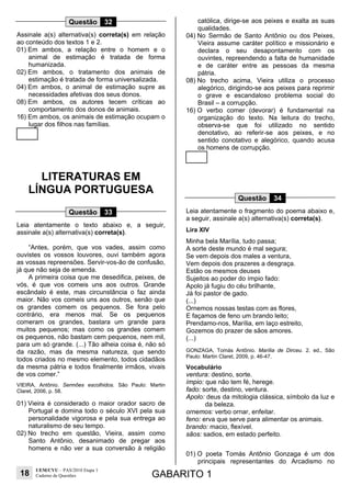 18
UEM/CVU – PAS/2010 Etapa 1
Caderno de Questões GABARITO 1
Questão 32
Assinale a(s) alternativa(s) correta(s) em relação
ao conteúdo dos textos 1 e 2.
01) Em ambos, a relação entre o homem e o
animal de estimação é tratada de forma
humanizada.
02) Em ambos, o tratamento dos animais de
estimação é tratada de forma universalizada.
04) Em ambos, o animal de estimação supre as
necessidades afetivas dos seus donos.
08) Em ambos, os autores tecem críticas ao
comportamento dos donos de animais.
16) Em ambos, os animais de estimação ocupam o
lugar dos filhos nas famílias.
LITERATURAS EM
LÍNGUA PORTUGUESA
Questão 33
Leia atentamente o texto abaixo e, a seguir,
assinale a(s) alternativa(s) correta(s).
“Antes, porém, que vos vades, assim como
ouvistes os vossos louvores, ouvi também agora
as vossas repreensões. Servir-vos-ão de confusão,
já que não seja de emenda.
A primeira coisa que me desedifica, peixes, de
vós, é que vos comeis uns aos outros. Grande
escândalo é este, mas circunstância o faz ainda
maior. Não vos comeis uns aos outros, senão que
os grandes comem os pequenos. Se fora pelo
contrário, era menos mal. Se os pequenos
comeram os grandes, bastara um grande para
muitos pequenos; mas como os grandes comem
os pequenos, não bastam cem pequenos, nem mil,
para um só grande. (...) Tão alheia coisa é, não só
da razão, mas da mesma natureza, que sendo
todos criados no mesmo elemento, todos cidadãos
da mesma pátria e todos finalmente irmãos, vivais
de vos comer.”
VIEIRA, Antônio. Sermões escolhidos. São Paulo: Martin
Claret, 2006, p. 58.
01) Vieira é considerado o maior orador sacro de
Portugal e domina todo o século XVI pela sua
personalidade vigorosa e pela sua entrega ao
naturalismo de seu tempo.
02) No trecho em questão, Vieira, assim como
Santo Antônio, desanimado de pregar aos
homens e não ver a sua conversão à religião
católica, dirige-se aos peixes e exalta as suas
qualidades.
04) No Sermão de Santo Antônio ou dos Peixes,
Vieira assume caráter político e missionário e
declara o seu desapontamento com os
ouvintes, repreendendo a falta de humanidade
e de caráter entre as pessoas da mesma
pátria.
08) No trecho acima, Vieira utiliza o processo
alegórico, dirigindo-se aos peixes para reprimir
o grave e escandaloso problema social do
Brasil – a corrupção.
16) O verbo comer (devorar) é fundamental na
organização do texto. Na leitura do trecho,
observa-se que foi utilizado no sentido
denotativo, ao referir-se aos peixes, e no
sentido conotativo e alegórico, quando acusa
os homens de corrupção.
Questão 34
Leia atentamente o fragmento do poema abaixo e,
a seguir, assinale a(s) alternativa(s) correta(s).
Lira XIV
Minha bela Marília, tudo passa;
A sorte deste mundo é mal segura;
Se vem depois dos males a ventura,
Vem depois dos prazeres a desgraça.
Estão os mesmos deuses
Sujeitos ao poder do ímpio fado:
Apolo já fugiu do céu brilhante,
Já foi pastor de gado.
(...)
Ornemos nossas testas com as flores,
E façamos de feno um brando leito;
Prendamo-nos, Marília, em laço estreito,
Gozemos do prazer de sãos amores.
(...)
GONZAGA, Tomás Antônio. Marília de Dirceu. 2. ed., São
Paulo: Martin Claret, 2009, p. 46-47.
Vocabulário
ventura: destino, sorte.
ímpio: que não tem fé, herege.
fado: sorte, destino, ventura.
Apolo: deus da mitologia clássica, símbolo da luz e
da beleza.
ornemos: verbo ornar, enfeitar.
feno: erva que serve para alimentar os animais.
brando: macio, flexível.
sãos: sadios, em estado perfeito.
01) O poeta Tomás Antônio Gonzaga é um dos
principais representantes do Arcadismo no
 