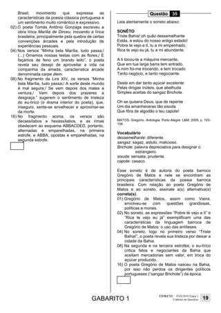 GABARITO 1
UEM/CVU – PAS/2010 Etapa 1
Caderno de Questões 19
Brasil, movimento que expressa as
características da poesia clássica portuguesa e
um sentimento muito romântico e expressivo.
02) O poeta Tomás Antônio Gonzaga escreveu a
obra lírica Marília de Dirceu, inovando a lírica
brasileira, principalmente pela quebra de certas
convenções árcades e pela introdução de
experiências pessoais.
04) Nos versos “Minha bela Marília, tudo passa;/
(...) Ornemos nossas testas com as flores,/ E
façamos de feno um brando leito”, o poeta
revela seu desejo de aproveitar a vida na
companhia da amada, característica árcade
denominada carpe diem.
08) No fragmento da Lira XIV, os versos “Minha
bela Marília, tudo passa;/ A sorte deste mundo
é mal segura;/ Se vem depois dos males a
ventura,/ Vem depois dos prazeres a
desgraça.” sugerem o sentimento de tristeza
do eu-lírico (o drama interior do poeta), que,
inseguro, sente-se envelhecer e aproximar-se
da morte.
16) No fragmento acima, os versos são
decassílabos e hexassílabos, e as rimas
obedecem ao esquema ABBACDED, portanto,
alternadas e emparelhadas, na primeira
estrofe, e ABBA, opostas e emparelhadas, na
segunda estrofe.
Questão 35
Leia atentamente o soneto abaixo:
SONÊTO
Triste Bahia! oh quão dessemelhante
Estás, e estou do nosso antigo estado!
Pobre te vejo a ti, tu a mi empenhado,
Rica te vejo eu já, tu a mi abundante.
A ti tocou-te a máquina mercante,
Que em tua larga barra tem entrado,
A mim foi-me trocando, e tem trocado
Tanto negócio, e tanto negociante.
Deste em dar tanto açúcar excelente
Pelas drogas inúteis, que abelhuda
Simples aceitas do sangaz Brichote.
Oh se quisera Deus, que de repente
Um dia amanheceras tão sisuda
Que fôra de algodão o teu capote!
MATOS, Gregório. Antologia. Porto Alegre: L&M, 2009, p. 103-
104.
Vocabulário
dessemelhante: diferente.
sangaz: sagaz, astuto, malicioso.
Brichote: palavra depreciativa para designar o
estrangeiro.
sisuda: sensata, prudente.
capote: casaco.
Esse soneto é de autoria do poeta barroco
Gregório de Matos e nele se encontram as
principais características da poesia barroca
brasileira. Com relação ao poeta Gregório de
Matos e ao soneto, assinale a(s) alternativa(s)
correta(s).
01) Gregório de Matos, assim como Vieira,
envolveu-se com questões grandiosas,
políticas e morais.
02) No soneto, as expressões “Pobre te vejo a ti” e
“Rica te vejo eu já” exemplificam uma das
características da linguagem barroca de
Gregório de Matos: o uso das antíteses.
04) No soneto, logo no primeiro verso “Triste
Bahia!”, o poeta revela sua tristeza por deixar a
cidade da Bahia.
08) Na segunda e na terceira estrofes, o eu-lírico
critica fatos e negociantes da Bahia que
aceitam mercadorias sem valor, em troca do
açúcar produzido.
16) O poeta Gregório de Matos nasceu na Bahia,
por isso não perdoa os dirigentes políticos
portugueses (“sangaz Brichote”) da época.
 