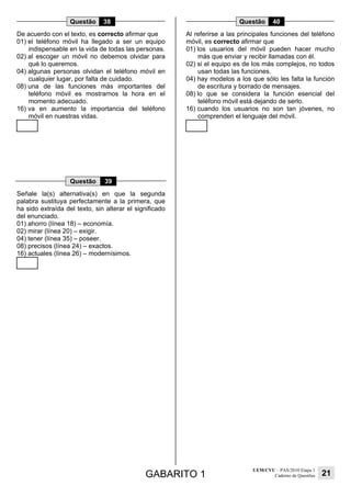 GABARITO 1
UEM/CVU – PAS/2010 Etapa 1
Caderno de Questões 21
Questão 38
De acuerdo con el texto, es correcto afirmar que
01) el teléfono móvil ha llegado a ser un equipo
indispensable en la vida de todas las personas.
02) al escoger un móvil no debemos olvidar para
qué lo queremos.
04) algunas personas olvidan el teléfono móvil en
cualquier lugar, por falta de cuidado.
08) una de las funciones más importantes del
teléfono móvil es mostrarnos la hora en el
momento adecuado.
16) va en aumento la importancia del teléfono
móvil en nuestras vidas.
Questão 39
Señale la(s) alternativa(s) en que la segunda
palabra sustituya perfectamente a la primera, que
ha sido extraída del texto, sin alterar el significado
del enunciado.
01) ahorro (línea 18) – economía.
02) mirar (línea 20) – exigir.
04) tener (línea 35) – poseer.
08) precisos (línea 24) – exactos.
16) actuales (línea 26) – modernísimos.
Questão 40
Al referirse a las principales funciones del teléfono
móvil, es correcto afirmar que
01) los usuarios del móvil pueden hacer mucho
más que enviar y recibir llamadas con él.
02) si el equipo es de los más complejos, no todos
usan todas las funciones.
04) hay modelos a los que sólo les falta la función
de escritura y borrado de mensajes.
08) lo que se considera la función esencial del
teléfono móvil está dejando de serlo.
16) cuando los usuarios no son tan jóvenes, no
comprenden el lenguaje del móvil.
 