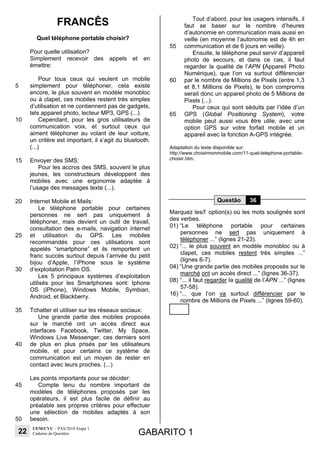 22
UEM/CVU – PAS/2010 Etapa 1
Caderno de Questões GABARITO 1
FRANCÊS
Quel téléphone portable choisir?
5
10
15
20
25
30
35
40
45
50
Pour quelle utilisation?
Simplement recevoir des appels et en
émettre:
Pour tous ceux qui veulent un mobile
simplement pour téléphoner, cela existe
encore, le plus souvent en modèle monobloc
ou à clapet, ces mobiles restent très simples
d’utilisation et ne contiennent pas de gadgets,
tels appareil photo, lecteur MP3, GPS (...).
Cependant, pour les gros utilisateurs de
communication voix, et surtout ceux qui
aiment téléphoner au volant de leur voiture,
un critère est important, il s’agit du bluetooth.
(...)
Envoyer des SMS:
Pour les accros des SMS, souvent le plus
jeunes, les constructeurs développent des
mobiles avec une ergonomie adaptée à
l’usage des messages texte (...).
Internet Mobile et Mails:
Le téléphone portable pour certaines
personnes ne sert pas uniquement à
téléphoner, mais devient un outil de travail,
consultation des e-mails, navigation internet
et utilisation du GPS. Les mobiles
recommandés pour ces utilisations sont
appelés “smartphone” et ils remportent un
franc succès surtout depuis l’arrivée du petit
bijou d’Apple, l’iPhone sous le système
d’exploitation Palm OS.
Les 5 principaux systèmes d’exploitation
utilisés pour les Smartphones sont: Iphone
OS (iPhone), Windows Mobile, Symbian,
Android, et Blackberry.
Tchatter et utiliser sur les réseaux sociaux:
Une grande partie des mobiles proposés
sur le marché ont un accès direct aux
interfaces Facebook, Twitter, My Space,
Windows Live Messenger, ces derniers sont
de plus en plus prisés par les utilisateurs
mobile, et pour certains ce système de
communication est un moyen de rester en
contact avec leurs proches. (...)
Les points importants pour se décider:
Compte tenu du nombre important de
modèles de téléphones proposés par les
opérateurs, il est plus facile de définir au
préalable ses propres critères pour effectuer
une sélection de mobiles adaptés à son
besoin.
55
60
65
Tout d’abord, pour les usagers intensifs, il
faut se baser sur le nombre d’heures
d’autonomie en communication mais aussi en
veille (en moyenne l’autonomie est de 4h en
communication et de 6 jours en veille).
Ensuite, le téléphone peut servir d’appareil
photo de secours, et dans ce cas, il faut
regarder la qualité de l’APN (Appareil Photo
Numérique), que l’on va surtout différencier
par le nombre de Millions de Pixels (entre 1,3
et 8,1 Millions de Pixels), le bon compromis
serait donc un appareil photo de 5 Millions de
Pixels (...).
Pour ceux qui sont séduits par l’idée d’un
GPS (Global Positioning System), votre
mobile peut aussi vous être utile, avec une
option GPS sur votre forfait mobile et un
appareil avec la fonction A-GPS intégrée.
Adaptation du texte disponible sur:
http://www.choisirmonmobile.com/11-quel-telephone-portable-
choisir.htm.
Questão 36
Marquez les/l’ option(s) où les mots soulignés sont
des verbes.
01) “Le téléphone portable pour certaines
personnes ne sert pas uniquement à
téléphoner ...” (lignes 21-23).
02) “... le plus souvent en modèle monobloc ou à
clapet, ces mobiles restent très simples ...”
(lignes 6-7).
04) “Une grande partie des mobiles proposés sur le
marché ont un accès direct ...” (lignes 36-37).
08) “... il faut regarder la qualité de l’APN ...” (lignes
57-58).
16) “... que l’on va surtout différencier par le
nombre de Millions de Pixels ...” (lignes 59-60).
 