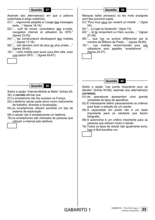 GABARITO 1
UEM/CVU – PAS/2010 Etapa 1
Caderno de Questões 23
Questão 37
Assinale a(s) alternativa(s) em que a palavra
sublinhada é artigo indefinido.
01) “... ergonomie adaptée à l’usage des messages
texte ...” (lignes 18-19).
02) “... outil de travail, consultation des e-mails,
navigation internet et utilisation du GPS.”
(lignes 23-25).
04) “... les constructeurs développent des mobiles
...” (lignes 17-18).
08) “... ces derniers sont de plus en plus prisés ...”
(lignes 39-40).
16) “... votre mobile peut aussi vous être utile, avec
une option GPS ...” (lignes 65-67).
Questão 38
Sobre a seção “Internet Mobile et Mails” (linhas 20-
34), é correto afirmar que
01) o smartphone não faz sucesso na França.
02) o telefone celular pode servir como instrumento
de trabalho, diversão e localização.
04) os smartphones utilizam somente um tipo de
sistema de exploração.
08) o celular não é simplesmente um telefone.
16) os smartphones são indicados às pessoas que
utilizam a internet pelo telefone.
Questão 39
Marquez la/les phrase(s) où les mots soulignés
sont des pronoms sujets.
01) “Pour tous ceux qui veulent un mobile ...” (ligne
04).
02) “... il s’agit du bluetooth.” (ligne 13).
04) “... et ils remportent un franc succès ...” (lignes
27-28).
08) “... que l’on va surtout différencier par le
nombre de Millions de Pixels ...” (lignes 59-60).
16) “... Les mobiles recommandés pour ces
utilisations sont appelés “smartphone” ...”
(lignes 25-27).
Questão 40
Sobre a seção “Les points importants pour se
décider” (linhas 44-68), assinale a(s) alternativa(s)
correta(s).
01) As operadoras apresentam uma grande
variedade de tipos de aparelhos.
02) É interessante definir pessoalmente os critérios
para fazer a seleção de um celular.
04) A capacidade em pixels não é um dado
importante para os celulares que fazem
fotografia.
08) A autonomia é um critério importante para as
pessoas que utilizam muito o celular.
16) Todos os tipos de celular são igualmente bons,
logo é fácil escolher um.
 