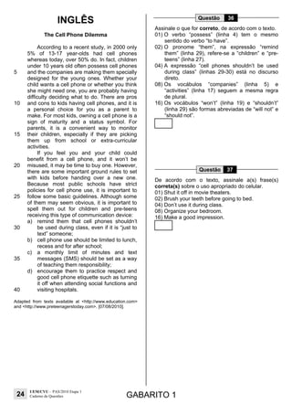 24
UEM/CVU – PAS/2010 Etapa 1
Caderno de Questões GABARITO 1
INGLÊS
The Cell Phone Dilemma
5
10
15
20
25
30
35
40
According to a recent study, in 2000 only
5% of 13-17 year-olds had cell phones
whereas today, over 50% do. In fact, children
under 10 years old often possess cell phones
and the companies are making them specially
designed for the young ones. Whether your
child wants a cell phone or whether you think
she might need one, you are probably having
difficulty deciding what to do. There are pros
and cons to kids having cell phones, and it is
a personal choice for you as a parent to
make. For most kids, owning a cell phone is a
sign of maturity and a status symbol. For
parents, it is a convenient way to monitor
their children, especially if they are picking
them up from school or extra-curricular
activities.
If you feel you and your child could
benefit from a cell phone, and it won’t be
misused, it may be time to buy one. However,
there are some important ground rules to set
with kids before handing over a new one.
Because most public schools have strict
policies for cell phone use, it is important to
follow some basic guidelines. Although some
of them may seem obvious, it is important to
spell them out for children and pre-teens
receiving this type of communication device:
a) remind them that cell phones shouldn’t
be used during class, even if it is “just to
text” someone;
b) cell phone use should be limited to lunch,
recess and for after school;
c) a monthly limit of minutes and text
messages (SMS) should be set as a way
of teaching them responsibility;
d) encourage them to practice respect and
good cell phone etiquette such as turning
it off when attending social functions and
visiting hospitals.
Adapted from texts available at <http://www.education.com>
and <http://www.preteenagerstoday.com>. [07/08/2010].
Questão 36
Assinale o que for correto, de acordo com o texto.
01) O verbo “possess” (linha 4) tem o mesmo
sentido do verbo “to have”.
02) O pronome “them”, na expressão “remind
them” (linha 29), refere-se a “children” e “pre-
teens” (linha 27).
04) A expressão “cell phones shouldn’t be used
during class” (linhas 29-30) está no discurso
direto.
08) Os vocábulos “companies” (linha 5) e
“activities” (linha 17) seguem a mesma regra
de plural.
16) Os vocábulos “won’t” (linha 19) e “shouldn’t”
(linha 29) são formas abreviadas de “will not” e
“should not”.
Questão 37
De acordo com o texto, assinale a(s) frase(s)
correta(s) sobre o uso apropriado do celular.
01) Shut it off in movie theaters.
02) Brush your teeth before going to bed.
04) Don’t use it during class.
08) Organize your bedroom.
16) Make a good impression.
 