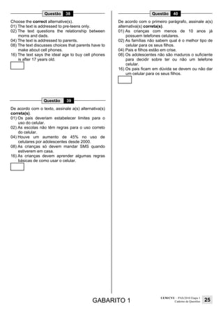 GABARITO 1
UEM/CVU – PAS/2010 Etapa 1
Caderno de Questões 25
Questão 38
Choose the correct alternative(s).
01) The text is addressed to pre-teens only.
02) The text questions the relationship between
moms and dads.
04) The text is addressed to parents.
08) The text discusses choices that parents have to
make about cell phones.
16) The text says the ideal age to buy cell phones
is after 17 years old.
Questão 39
De acordo com o texto, assinale a(s) alternativa(s)
correta(s).
01) Os pais deveriam estabelecer limites para o
uso do celular.
02) As escolas não têm regras para o uso correto
do celular.
04) Houve um aumento de 45% no uso de
celulares por adolescentes desde 2000.
08) As crianças só devem mandar SMS quando
estiverem em casa.
16) As crianças devem aprender algumas regras
básicas de como usar o celular.
Questão 40
De acordo com o primeiro parágrafo, assinale a(s)
alternativa(s) correta(s).
01) As crianças com menos de 10 anos já
possuem telefones celulares.
02) As famílias não sabem qual é o melhor tipo de
celular para os seus filhos.
04) Pais e filhos estão em crise.
08) Os adolescentes não são maduros o suficiente
para decidir sobre ter ou não um telefone
celular.
16) Os pais ficam em dúvida se devem ou não dar
um celular para os seus filhos.
 