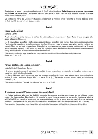 GABARITO 1
UEM/CVU – PAS/2010 Etapa 1
Caderno de Questões 3
REDAÇÃO
A coletânea a seguir, composta pelos textos 1, 2 e 3, aborda o tema Relações entre os seres humanos e
os animais de estimação. Leia-a com atenção, pois ela é o apoio para os dois gêneros textuais que você
deve produzir nesta prova.
Os textos da Prova de Língua Portuguesa apresentam o mesmo tema. Portanto, a leitura desses textos
poderá auxiliá-lo na produção dos gêneros.
Texto 1
Nossa família animal
Marcelo Marthe
A relação milenar entre homens e bichos de estimação entrou numa nova fase. Mais do que amigos, eles
agora são como filhos. (...)
(...) O novo status que cães e gatos estão assumindo nos lares tem pelo menos duas razões sociais distintas.
A primeira diz respeito ao encolhimento das famílias. Hoje são raros os casais que optam por ter mais de um
ou dois filhos – o terceiro, que costuma desembarcar em casa quando esses já estão mais crescidos, é quase
sempre um cão ou gato. (...) O segundo fator é o crescimento do contingente de pessoas que vivem sozinhas
nas grandes cidades e buscam um companheiro animal. (...)
Texto adaptado da Revista Veja. Disponível em: <http://veja.abril.com.br/010709/nossa-familia-animal-p-084.shtml>.
Acesso em: 21 jun. 2010.
Texto 2
Por que gostamos de nossos cachorros?
Isabella Bertelli Cabral dos Santos
Há tempos pesquisadores de variadas formações têm se empenhado em estudar as relações entre os seres
humanos e animais de estimação.
(...) Há evidências convincentes de que as pessoas usualmente veem sua relação com seus animais de
estimação como similares às que têm com seus filhos. (...) de que os animais atuam como substitutos de
crianças (...).
Texto adaptado da Revista Ciência & Vida – Psique. Ano III, n.º 32, p. 21-25.
Texto 3
Creche para cães em SP segue moldes de escola infantil
(...) Nelas, os bichos vão todo dia (R$ 580 mensais, de segunda à sexta) com regras tão parecidas e rígidas
quanto às das escolas. Têm horário de entrada e saída, lista de presença, recreação, banho de piscina,
atividades físicas, passeios no parque, escovação diária de dentes e pelos, exames periódicos de sangue e
de fezes, transporte que vai buscar e deixar em casa e até horário de descanso para dormir em colchões.
Texto adaptado. Disponível em: <http://www1.folha.uol.com.br/folha/videocasts/ult10038u699615>. Acesso em: 21 jun. 2010.
 