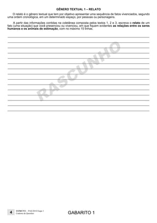 4
UEM/CVU – PAS/2010 Etapa 1
Caderno de Questões GABARITO 1
GÊNERO TEXTUAL 1 – RELATO
O relato é o gênero textual que tem por objetivo apresentar uma sequência de fatos vivenciados, segundo
uma ordem cronológica, em um determinado espaço, por pessoas ou personagens.
A partir das informações contidas na coletânea composta pelos textos 1, 2 e 3, escreva o relato de um
fato (uma situação) que você presenciou ou vivenciou, em que fiquem evidentes as relações entre os seres
humanos e os animais de estimação, com no máximo 15 linhas.
 