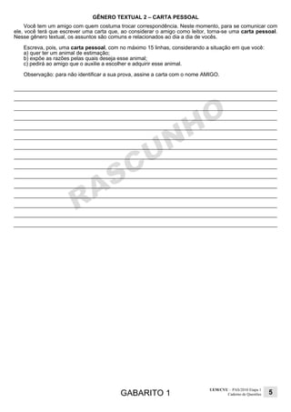 GABARITO 1
UEM/CVU – PAS/2010 Etapa 1
Caderno de Questões 5
GÊNERO TEXTUAL 2 – CARTA PESSOAL
Você tem um amigo com quem costuma trocar correspondência. Neste momento, para se comunicar com
ele, você terá que escrever uma carta que, ao considerar o amigo como leitor, torna-se uma carta pessoal.
Nesse gênero textual, os assuntos são comuns e relacionados ao dia a dia de vocês.
Escreva, pois, uma carta pessoal, com no máximo 15 linhas, considerando a situação em que você:
a) quer ter um animal de estimação;
b) expõe as razões pelas quais deseja esse animal;
c) pedirá ao amigo que o auxilie a escolher e adquirir esse animal.
Observação: para não identificar a sua prova, assine a carta com o nome AMIGO.
 