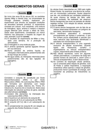 6
UEM/CVU – PAS/2010 Etapa 1
Caderno de Questões GABARITO 1
CONHECIMENTOS GERAIS
Questão 01
No início dos anos 50 do século XX, os cientistas
Stanley Miller e Harold Urey, na Universidade de
Chicago (Estados Unidos), realizaram um
experimento que simulou as supostas condições
da atmosfera terrestre primitiva. O experimento
consistia em colocar, num recipiente, uma mistura
de hidrogênio, água, amônia e metano e disparar
cargas elétricas para simular o efeito de raios.
Sobre esse experimento, considerado um marco
histórico nas pesquisas a respeito da origem da
vida, assinale o que for correto.
01) O resultado do experimento de Miller e Urey,
após uma semana, foi a produção de
aminoácidos.
02) O hidrogênio é uma molécula polar.
04) A amônia apresenta apenas ligações iônicas
em sua estrutura.
08) Numa amostra de amônia líquida, as
interações intermoleculares predominantes são
do tipo forças de London.
16) Na água sólida, as interações intermoleculares
predominantes são do tipo ligações de
hidrogênio.
Questão 02
Considere o conjunto M, constituído por Ácido
Desoxirribonucleico (DNA) e por Ácido
Ribonucleico (RNA). Os subconjuntos DNA e RNA
são formados por elementos com bases
nitrogenadas, a saber, Adenina (A), Timina (T),
Citosina (C), Guanina (G) e Uracila (U). Sobre essa
informação da natureza química do gene, assinale
a(s) alternativa(s) correta(s).
01) Existem três elementos na interseção dos
subconjuntos DNA e RNA.
02) A Guanina é um elemento do conjunto M.
04) O conjunto {A,T} é um subconjunto do RNA.
08) O conjunto {A,T,U} não é um subconjunto de
M.
16) O complementar do conjunto M, em relação ao
conjunto dos Ácidos Nucleicos, é vazio.
Questão 03
As células foram descobertas em 1665 pelo inglês
Robert Hooke. Ao examinar uma lâmina de cortiça,
em um microscópio rudimentar, Hooke observou
que ela era constituída por cavidades poliédricas,
às quais chamou de células (do latim cella,
pequena cavidade). Na realidade, ele observou
blocos hexagonais que eram as paredes de células
vegetais mortas. Com relação às células, assinale
o que for correto.
01) O termo blocos hexagonais vem do fato de as
células observadas lembrarem um polígono de
seis lados, denominado hexágono.
02) A membrana plasmática é composta
principalmente por lipídios e proteínas, o que
lhe confere pouca elasticidade e permite que
essa estrutura seja facilmente identificada e
estudada nos microscópios ópticos.
04) O retículo endoplasmático é uma organela
exclusiva de células eucariontes. Quando
ligado aos ribossomos, constitui o
ergastoplasma ou retículo endoplasmático
rugoso, responsável pela síntese proteica.
08) Nas células secretoras, como em algumas
células pancreáticas, o complexo de Golgi tem
grande número de vesículas e, assim como o
retículo endoplasmático, é bem desenvolvido.
16) Ao contrário da respiração celular aeróbica,
que é composta pelas etapas de glicólise, ciclo
de Krebs e cadeia respiratória, a respiração
anaeróbica utiliza apenas a etapa da glicólise,
produzindo menor quantidade de energia, sem
necessitar da presença de mitocôndria ou
oxigênio.
 