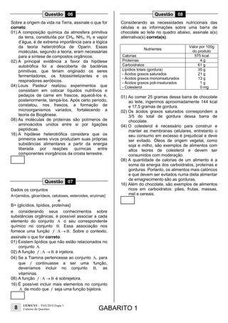 8
UEM/CVU – PAS/2010 Etapa 1
Caderno de Questões GABARITO 1
Questão 06
Sobre a origem da vida na Terra, assinale o que for
correto.
01) A composição química da atmosfera primitiva
da terra, constituída por CH4, NH3, H2 e vapor
d’água, é de extrema importância para a lógica
da teoria heterotrófica de Oparin. Essas
moléculas, segundo a teoria, eram necessárias
para a síntese de compostos orgânicos.
02) A principal evidência a favor da hipótese
autotrófica foi a descoberta de bactérias
primitivas, que teriam originado os seres
fermentadores, os fotossintetizantes e os
respiradores aeróbicos.
04) Louis Pasteur realizou experimentos que
consistiam em colocar líquidos nutritivos e
pedaços de carne em frascos, aquecê-los e,
posteriormente, tampá-los. Após certo período,
constatou, nos frascos, a formação de
microorganismos variados, fortalecendo a
teoria da Biogênese.
08) As moléculas de proteínas são polímeros de
aminoácidos unidos entre si por ligações
peptídicas.
16) A hipótese heterotrófica considera que os
primeiros seres vivos produziam suas próprias
substâncias alimentares a partir da energia
liberada por reações químicas entre
componentes inorgânicos da crosta terrestre.
Questão 07
Dados os conjuntos
A={amidos, glicerídeos, celuloses, esteroides, enzimas}
e
B= {glicídios, lipídios, proteínas}
e considerando seus conhecimentos sobre
substâncias orgânicas, é possível associar a cada
elemento do conjunto A o seu correspondente
químico no conjunto B. Essa associação nos
fornece uma função : A B.→f Sobre o contexto,
assinale o que for correto.
01) Existem lipídios que não estão relacionados no
conjunto A.
02) A função : A Bf → é injetora.
04) Se a Tiamina pertencesse ao conjunto A, para
que f continuasse a ser uma função,
deveríamos incluir no conjunto B, as
vitaminas.
08) A função : A Bf → é sobrejetora.
16) É possível incluir mais elementos no conjunto
A de modo que f seja uma função bijetora.
Questão 08
Considerando as necessidades nutricionais das
células e as informações sobre uma barra de
chocolate ao leite no quadro abaixo, assinale a(s)
alternativa(s) correta(s).
Nutrientes
Valor por 100g
do produto
Calorias 575 kcal
Proteínas 4 g
Carboidratos 61 g
Lipídios totais (gordura)
- Ácidos graxos saturados
- Ácidos graxos monoinsaturados
- Ácidos graxos poli-insaturados
- Colesterol
35 g
21 g
13 g
1 g
0 mg
01) Ao comer 25 gramas dessa barra de chocolate
ao leite, ingerimos aproximadamente 144 kcal
e 17,5 gramas de gordura.
02) Os ácidos graxos saturados correspondem a
3/5 do total de gordura dessa barra de
chocolate.
04) O colesterol é necessário para construir e
manter as membranas celulares, entretanto o
seu consumo em excesso é prejudicial e deve
ser evitado. Óleos de origem vegetal, como
soja e milho, são exemplos de alimentos com
altos teores de colesterol e devem ser
consumidos com moderação.
08) A quantidade de calorias de um alimento é a
soma da energia dos carboidratos, proteínas e
gorduras. Portanto, os alimentos mais calóricos
e que devem ser evitados numa dieta alimentar
de emagrecimento são as gorduras.
16) Além do chocolate, são exemplos de alimentos
ricos em carboidratos: pães, frutas, massas,
mel e cereais.
 