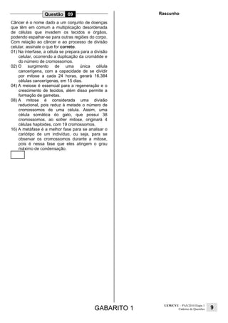 GABARITO 1
UEM/CVU – PAS/2010 Etapa 1
Caderno de Questões 9
Questão 09
Câncer é o nome dado a um conjunto de doenças
que têm em comum a multiplicação desordenada
de células que invadem os tecidos e órgãos,
podendo espalhar-se para outras regiões do corpo.
Com relação ao câncer e ao processo de divisão
celular, assinale o que for correto.
01) Na interfase, a célula se prepara para a divisão
celular, ocorrendo a duplicação da cromátide e
do número de cromossomos.
02) O surgimento de uma única célula
cancerígena, com a capacidade de se dividir
por mitose a cada 24 horas, gerará 16.384
células cancerígenas, em 15 dias.
04) A meiose é essencial para a regeneração e o
crescimento de tecidos, além disso permite a
formação de gametas.
08) A mitose é considerada uma divisão
reducional, pois reduz à metade o número de
cromossomos de uma célula. Assim, uma
célula somática do gato, que possui 38
cromossomos, ao sofrer mitose, originará 4
células haploides, com 19 cromossomos.
16) A metáfase é a melhor fase para se analisar o
cariótipo de um indivíduo, ou seja, para se
observar os cromossomos durante a mitose,
pois é nessa fase que eles atingem o grau
máximo de condensação.
Rascunho
 