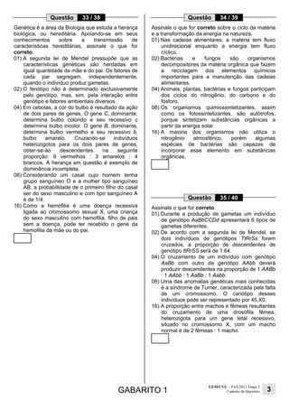 Questão

33 / 38

Questão

Genética é a área da Biologia que estuda a herança
biológica, ou hereditária. Apoiando-se em seus
conhecimentos
sobre
a
transmissão
de
características hereditárias, assinale o que for
correto.
01) A segunda lei de Mendel pressupõe que as
características genéticas são herdadas em
igual quantidade da mãe e do pai. Os fatores de
cada par segregam, independentemente,
quando o indivíduo produz gametas.
02) O fenótipo não é determinado exclusivamente
pelo genótipo, mas, sim, pela interação entre
genótipo e fatores ambientais diversos.
04) Em cebolas, a cor do bulbo é resultado da ação
de dois pares de genes. O gene C, dominante,
determina bulbo colorido e seu recessivo c
determina bulbo incolor. O gene B, dominante,
determina bulbo vermelho e seu recessivo b,
bulbo
amarelo.
Cruzando-se
indivíduos
heterozigotos para os dois pares de genes,
obter-se-ão
descendentes
na
seguinte
proporção: 9 vermelhos : 3 amarelos : 4
brancos. A herança em questão é exemplo de
dominância incompleta.
08) Considerando um casal cujo homem tenha
grupo sanguíneo O e a mulher tipo sanguíneo
AB, a probabilidade de o primeiro filho do casal
ser do sexo masculino e com tipo sanguíneo A
é de 1/4.
16) Como a hemofilia é uma doença recessiva
ligada ao cromossomo sexual X, uma criança
do sexo masculino com hemofilia, filho de pais
sem a doença, pode ter recebido o gene da
hemofilia da mãe ou do pai.

34 / 39

Assinale o que for correto sobre o ciclo da matéria
e a transformação da energia na natureza.
01) Nas cadeias alimentares, a matéria tem fluxo
unidirecional enquanto a energia tem fluxo
cíclico.
02) Bactérias
e
fungos
são
organismos
decompositores da matéria orgânica que fazem
a reciclagem dos elementos químicos
importantes para a manutenção das cadeias
alimentares.
04) Animais, plantas, bactérias e fungos participam
dos ciclos do nitrogênio, do carbono e do
fósforo.
08) Os organismos quimiossintetizantes, assim
como os fotossintetizantes, são autótrofos,
porque sintetizam substâncias orgânicas a
partir da energia solar.
16) A maioria dos organismos não utiliza o
nitrogênio
atmosférico,
porém
algumas
espécies de bactérias são capazes de
incorporar esse elemento em substâncias
orgânicas.

Questão

35 / 40

Assinale o que for correto.
01) Durante a produção de gametas um indivíduo
de genótipo AaBbCCDd apresentará 6 tipos de
gametas diferentes.
02) De acordo com a segunda lei de Mendel, se
dois indivíduos de genótipos TtRrSs forem
cruzados, a proporção de descendentes de
genótipo ttRrSS será de 1:64.
04) O cruzamento de um indivíduo com genótipo
AaBb com outro de genótipo AAbb deverá
produzir descendentes na proporção de 1 AABb
: 1 AAbb : 1 AaBb : 1 Aabb.
08) Uma das anomalias genéticas mais conhecidas
é a síndrome de Turner, caracterizada pela falta
de um cromossomo. O cariótipo desses
indivíduos pode ser representado por 45,X0.
16) A proporção entre machos e fêmeas resultantes
do cruzamento de uma drosófila fêmea,
heterozigota para um gene letal recessivo,
situado no cromossomo X, com um macho
normal é de 2 fêmeas : 1 macho.

GABARITO 1

UEM/CVU – PAS/2011 Etapa 3
Caderno de Questões

3

 