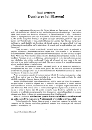 Pasul următor:
                       Demiterea lui Băsescu!


      Prin condamnarea si încarcerarea lui Adrian Năstase s-a făcut primul pas si a început
astfel sfârsitul haitei de criminali si hoti instalati la guvernarea României pe 22 decembrie
1989. Pasul următor este demiterea lui Băsescu, la referendumul din 29 iulie. Votul nostru
trebuie să împingă lucrurile spre acest deznodămînt firesc si absolut necesar. Ne-am săturat de
ei. Din păcate, nu-i putem demite pe toti printr-un singur referendum, printr-un singur gest
public! Va trebui să-i luăm pe rând. stie toată lumea cine va urma după Băsescu! Dar e musai
ca Băsescu, capul răutătilor din România, să dispară acum de pe scena politică pentru ca
prăbusirea sistemului politic mafiot să continue, să meargă până la capăt, dacă ne ajută bunul
Dumnezeu!
       Presa mercenară, inclusiv televiziunile, încearcă o diversiune parsivă si ticăloasă în
sprijinul lui Băsescu, prezentând situatia ca o luptă între Traian Băsescu si Crin Antonescu,
inducând în mintea românilor ideea că la referendum vor avea de ales între Băsescu si cuplul
Ponta-Antonescu! Nimic mai fals si mai periculos decât această interpretare a situatiei în care
ne aflăm! Noi acum avem posibilitatea de a elimina din jocul politic pe unul dintre cei mai
mari răufăcători din politica românească! Faptul că adversarii săi s-ar putea să fie mai
mincinosi si mai hoti si mai incompetenti decât Băsescu nu trebuie să ne inducă în eroarea de
a-i mai acorda lui Băsescu creditul nostru!
      Din fericire, nu aceasta este situatia. Adversarii politici ai lui Băsescu au păcatele lor,
incomparabil mai mici însă. Au făcut multe greseli, dar răul făcut de ei tării si cetătenilor
acestei tări este, dacă pot spune asa, în limitele normalitătii. Aceste limite Băsescu le-a depăsit
chiar înainte de a deveni presedinte!
    Avem acum ocazia acestui referendum si trebuie folosită fără niciun regret, pentru a scăpa
astfel de un individ care ne-a făcut mult rău si ne va mai face, dacă nu-i luăm din mână
pârghiile puterii de a face mai departe rău în jurul său!
     Pentru ceilalti politicieni, tovarăsi sau adversari, unii cu nimic mai de soi decât Băsescu,
nu avem încotro si trebuie să asteptăm până la următorul soroc electoral, în toamnă. Imediat
după demiterea lui Băsescu, societatea civilă va trebui să se aplece asupra candidaturii lui
Crin Antonescu. Ar fi o mare rusine ca românii să aleagă încă un presedinte, al patrulea, care
nu are ce căuta în fruntea tării. Să sperăm că scurtul răgaz de câteva săptămâni nu ne va
împiedica să ne edificăm corect asupra lui Crin Antonescu si a celorlalti candidati, în speranta
că măcar unul dintre ei să prezinte un palmares demn de a fi luat în seamă.
    Să ne fie clar asadar: votul nostru pentru demiterea lui Băsescu nu înseamnă
un vot pentru Crin Antonescu! Nu înseamnă preferinta pentru acesta!
     Votăm împotriva lui Traian Băsescu numai si numai prin raportare la isprăvile bine
cunoscute ale lui Băsescu, unul dintre principalii vinovati pentru starea precară a natiunii
române, a României de azi!

                                                *
   De ce trebuie demis Băsescu?




                                                1
 