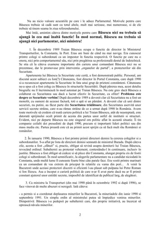 Nu au nicio valoare acuzatiile pe care i le aduce Parlamentul. Motivele pentru care
Băsescu trebuie să cadă sunt cu totul altele, mult mai serioase, mai numeroase, si de ele
trebuie să tinem seama în ziua referendumului.
     Mai întâi, amintim câteva dintre motivele pentru care Băsescu nici nu trebuia să
ajungă în cea mai înaltă functie! În mod normal, Băsescu nu trebuia să
ajungă nici parlamentar, nici ministru!

         1. În decembrie 1989 Traian Băsescu ocupa o functie de director în Ministerul
Transporturilor, la Constanta, în Port. Erau ani buni de când nu mai naviga. Era cunoscut
printre colegi si subordonati ca un impostor în functia respectivă. O functie pe care nu o
onora, nici prin comportamentul său, nici prin pregătirea sa profesională destul de îndoielnică.
Se stia că la câteva examene importante din cariera unui comandant Băsescu nici nu se
prezentase, dar le promovase prin interventia „organelor de partid”, a protectorilor săi din
Securitate.
      Apartenenta lui Băsescu la Securitate este certă, a fost demonstrată public. Personal, am
discutat acest subiect cu Ion(?) Cătuneanu, fost director în Portul Constanta, care după 1990
si-a recunoscut apartenenta la Securitate în fata unui grup de prieteni constănteni. Cătuneanu
ne-a spus că a fost coleg cu Băsescu în structurile Securitătii. După părerea mea, acest detaliu
biografic nu îl încriminează în mod automat pe Traian Băsescu. Nu este grav dacă Băsescu a
colaborat cu Securitatea sau dacă a lucrat efectiv în Securitate, ca ofiter! Problema este
despre ce Securitate vorbim! După decembrie 1989 a devenit clar că Securitatea nu a fost un
monolit, cu oameni de aceeasi factură, toti o apă si un pământ. A devenit clar că unii dintre
securisti, nu putini, au făcut parte din Securitatea trădătoare, din Securitatea aservită unor
servicii secrete străine, care n-au rămas străine de ce a urmat după 1990 în România. Avem
toate motivele să credem că toată cariera politică a lui Traian Băsescu, atât de neasteptată, este
datorată sprijinului ocult primit de acesta din partea unor astfel de institutii si structuri.
Evident, nici pe departe Băsescu nu este singurul om politic aflat în această situatie. Îi tin
companie ceilalti doi presedinti de după 1990, precum si importanti lideri politici sau din
mass media etc. Partea proastă este că au primit acest sprijin ca să facă mult rău României si
românilor.

     2. În ianuarie 1990, Băsescu a fost printre primii directori demisi la cererea colegilor si a
subordonatilor. S-a aflat pe lista de directori demisi semnată de ministrul Burada. După câteva
zile, acesta a fost „sfătuit” si, practic, obligat să revină asupra demiterii lui Traian Băsescu,
revocând ordinul. Subalternii au protestat vehement, contestându-l în continuare, inclusiv în
justitie. Băsescu a fost obligat să cedeze si să plece din Constanta, alungat propriu zis de fostii
colegi si subordonati. În mod semnificativ, la alegerile parlamentare nu a candidat niciodată în
Constanta, unde multă lume îl cunoaste foarte bine câte parale face. Era vestit printre marinari
ca un comandant de vas extrem de priceput în relatiile cu vama din port... A venit la
Bucuresti unde aceiasi protectori discreti si eficienti l-au plasat sub pulpana lui Petre Roman
si Ion Iliescu. Asa a început o carieră politică de care n-ar fi avut parte dacă nu ar fi primit
constant ajutorul unor entităti secrete, imposibil de identificat de publicul larg, de alegători.

     3. Ca ministru la Transporturi (din mai 1990 până în octombrie 1992 si după 1996), se
face vinovat de multe abuzuri si nereguli. Iată câteva:

- a permis si a coordonat deplasarea minerilor la Bucuresti, la mineriadele din iunie 1990 si
septembrie 1991. Un simplu ordin al ministrului putea să împiedice venirea minerilor.
Dimpotrivă: Băsescu i-a pedepsit pe subalternii care, din proprie initiativă, au încercat să
oprească năvala minerilor.


                                                2
 