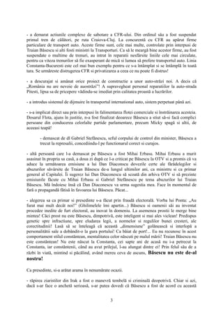 - a demarat actiunile complexe de sabotare a CFR-ului. Din ordinul său a fost suspendat
primul tren de călători, pe ruta Craiova-Cluj. La concurentă cu CFR au apărut firme
particulare de transport auto. Aceste firme sunt, cele mai multe, controlate prin interpusi de
Traian Băsescu si alti fosti ministri la Transporturi. Ca să le meargă bine acestor firme, au fost
suspendate o multime de trenuri, au intrat în reparatii nesfârsite liniile cele mai circulate,
pentru ca viteza trenurilor să fie exasperant de mică si lumea să prefere transportul auto. Linia
Constanta-Bucuresti este cel mai bun exemplu pentru ce s-a întâmplat si se întâmplă în toată
tara. Se urmăreste distrugerea CFR si privatizarea a ceea ce nu poate fi distrus!

- a descurajat si amânat orice proiect de constructie a unor auto-străzi noi. A decis că
„România nu are nevoie de auostrăzi”! A supravegheat personal reparatiilor la auto-strada
Pitesti, lipsa sa de pricepere vădindu-se imediat prin calitatea proastă a lucrărilor.

- a introdus sistemul de dijmuire în transportul international auto, sistem perpetuat până azi.

- s-a implicat direct sau prin interpusi în falimentarea flotei comerciale si înstrăinarea acesteia.
Dosarul Flota, ajuns în justitie, n-a fost finalizat deoarece Băsescu a stiut să-si facă complici
persoane din conducerea celorlalte partide parlamentare, precum Micky spagă si altii, de
aceeasi teapă!

       - demascat de dl Gabriel Stefănescu, seful corpului de control din minister, Băsescu a
       trecut la represalii, concediindu-l pe functionarul corect si curajos.

- altă persoană care l-a demascat pe Băsescu a fost Mihai Erbasu. Mihai Erbasu a murit
asasinat în propria sa casă, a doua zi după ce l-a criticat pe Băsescu la OTV si a promis că va
aduce la următoarea emisiune a lui Dan Diaconscu dovezile certe ale fărădelegilor si
abuzurilor săvârsite de Traian Băsescu de-a lungul ultimilor ani, ca ministru si ca primar
general al Capitalei. Îi sugerez lui Dan Diaconescu să scoată din arhiva OTV si să prezinte
emisiunile făcute cu Mihai Erbasu si Gabriel Stefănescu pe tema abuzurilor lui Traian
Băsescu. Mă îndoiesc însă că Dan Diaconescu va urma sugestia mea. Face în momentul de
fară o propagandă fătisă în favoarea lui Băsescu. Păcat...

- alegerea sa ca primar si presedinte s-a făcut prin fraudă electorală. Vorba lui Ponta: „Au
furat mai mult decât noi!” (Ghilimelele îmi apartin...) Băsescu si oamenii săi au inventat
procedee inedite de furt electoral, au inovat în domeniu. La asemenea prostii le merge bine
mintea! Căci prost nu este Băsescu, dimpotrivă, este inteligent si mai ales viclean! Predispus
genetic spre infractiune, spre eludarea legii, a normelor si regulilor bunei cresteri, ale
corectitudinii! Lasă să se înteleagă că această „dimensiune” golănească si interlopă a
personalitătii sale a dobândit-o la gura portului! Ca băiat de port!... Eu nu recunosc în acest
comportament stilul constăntean, mentalitatea celor născuti pe malul mării! Traian Băsescu nu
este constăntean! Nu este născut la Constanta, cei sapte ani de acasă nu i-a petrecut la
Constanta, iar constăntenii, când au avut prilejul, l-au alungat dintre ei! Prin felul său de a
răzbi în viată, mintind si păcălind, având mereu ceva de ascuns, Băsescu nu este de-al
nostru!

Ca presedinte, si-a arătat arama în nenumărate ocazii.

- răpirea ziaristilor din Irak a fost o manevră tembelă si criminală deopotrivă. Chiar si azi,
dacă s-ar face o anchetă serioasă, s-ar putea dovedi că Băsescu a fost de acord cu această


                                                 3
 