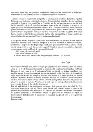 - nu putem uita si ierta recomandarea prezidentială făcută tinerilor români aflati în dificultate,
nemultumiti de ce le oferă societatea: să emigreze, să plece în străinătate!...

- cel mai vinovat si inacceptabil gest politic al lui Băsescu îl constituie declaratiile repetate
făcute de acest saltimbac politic potrivit cărora România trebuie să cedeze din suveranitatea
natională în favoarea „guvernului” de la Bruxelles sau din alte capitale, exponente ale Noii
Ordini Mondiale. Niciun alt presedinte european nu s-a arătat atât de dispus să accepte acest
raport politic de subordonare si aservire natională. Cui a cerut nevrednicul de Băsescu mandat
pentru asemenea declaratii iresponsabile? Nu este acesta un gest de trădare natională? Sau de
iresponsabilitate majoră?! Ce trebuie să mai facă acest individ că să fie îndepărtat de la orice
functie publică si tras la răspundere pentru faptele sale, incompatibile cu legea penală si cu
exigentele functiei prezidentiale?! (Voi reveni asupra chestiunii.)

- Si-a permis să iasă în public cu declaratii ne-constitutionale de sustinere a unor proiecte
economice precum Rosia Montană! Interpelat de activisti voluntari ai interesului national,
când acestia i-au pomenit de obligatiile pe care fiecare generatie le are fată de urmasi, fată de
nepoti, neisprăvitul le-a rîs în nas: care nepoti?! Exact cu aceeasi mentalitate a tiganului
nomad, pe care nimic nu-l leagă de vatra satului, de tară:
     - Măi, tigane, sări că-ti arde satul!
     - Nu-i nimic! Mă mut în altul!
     Chiar are patrie acest Băsescu? Iar acea patrie este România? Mă îndoiesc!


                                                                      Ion Coja

Post scriptum. Oameni buni, să nu ne facem griji prea mari si prea devreme pentru cel care va
urma să-i ia locul Băsescului în toamnă la Cotroceni. Să rezolvăm la referendum problema
Băsescu. si vom vedea ce va fi mai departe! Sunt convins că vor apărea candidaturi noi,
valabile, demne de functia respectivă, din partea societătii civile. Stiu bine că vreo doi-trei
dintre generalii pe care i-a îndepărtat Băsescu din Armată ar fi foarte potriviti cu functia
supremă. Academia Română si mediul academic ne oferă de asemenea câteva candidaturi
valabile, mai valabile decât cele cu care ne amenintă clasa politică. Personal, mă gândesc cu
plăcere si sperantă la Dumitru Prunariu... si la încă vreo trei-patru posibili candidati, oameni
tineri, români de care să fim mândri si multumiti.
Dar mă văd obligat să fac următoarea constatare: desi nu mi-a plăcut niciodată de Crin
Antonescu, impresie pe care am făcut-o public în mai mult rânduri, trebuie să recunosc că
prestatia sa din ultimele zile, prestatia sa la Cotroceni, mă satisface. Declaratiile sale limpezi
în apărarea demnitătii si suveranitătii functiei de presedinte al României în raport cu
functionărimea de la Bruxelles m-au surprins în modul cel mai plăcut. Sper că le va confirma
în continuare.
Doamne, ajută!




                                                5
 