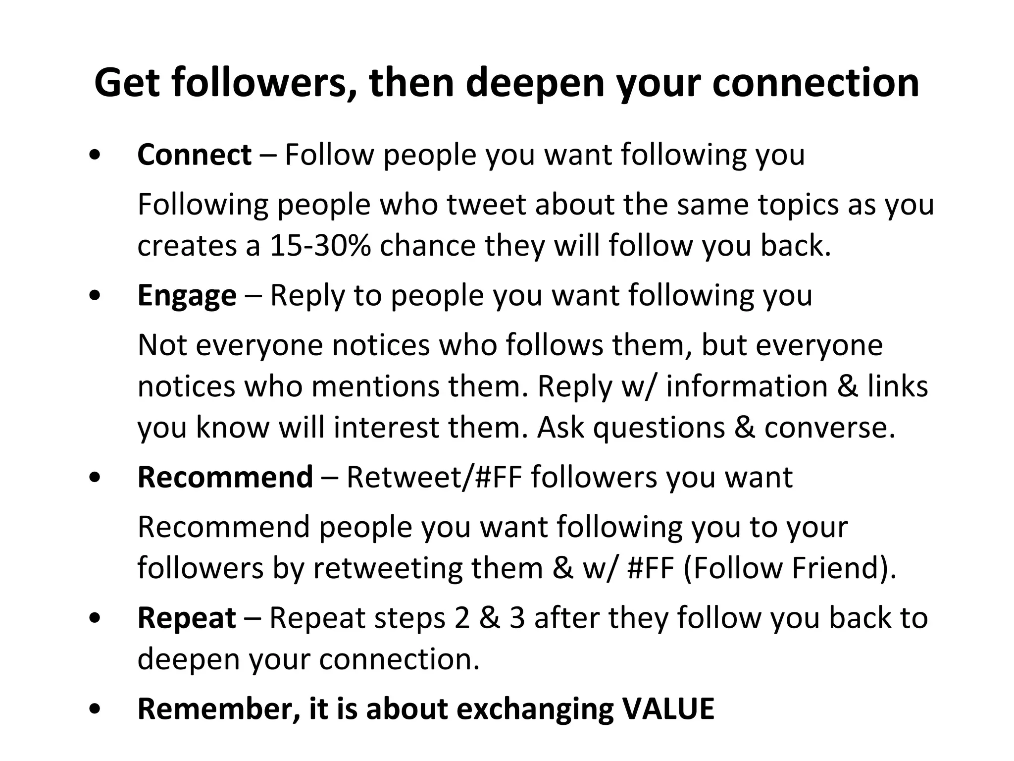 Get followers, then deepen your connection Connect  – Follow people you want following you Following people who tweet about the same topics as you creates a 15-30% chance they will follow you back. Engage  – Reply to people you want following you Not everyone notices who follows them, but everyone notices who mentions them. Reply w/ information & links you know will interest them. Ask questions & converse. Recommend  – Retweet/#FF followers you want Recommend people you want following you to your followers by retweeting them & w/ #FF (Follow Friend). Repeat  – Repeat steps 2 & 3 after they follow you back to deepen your connection. Remember, it is about exchanging VALUE 