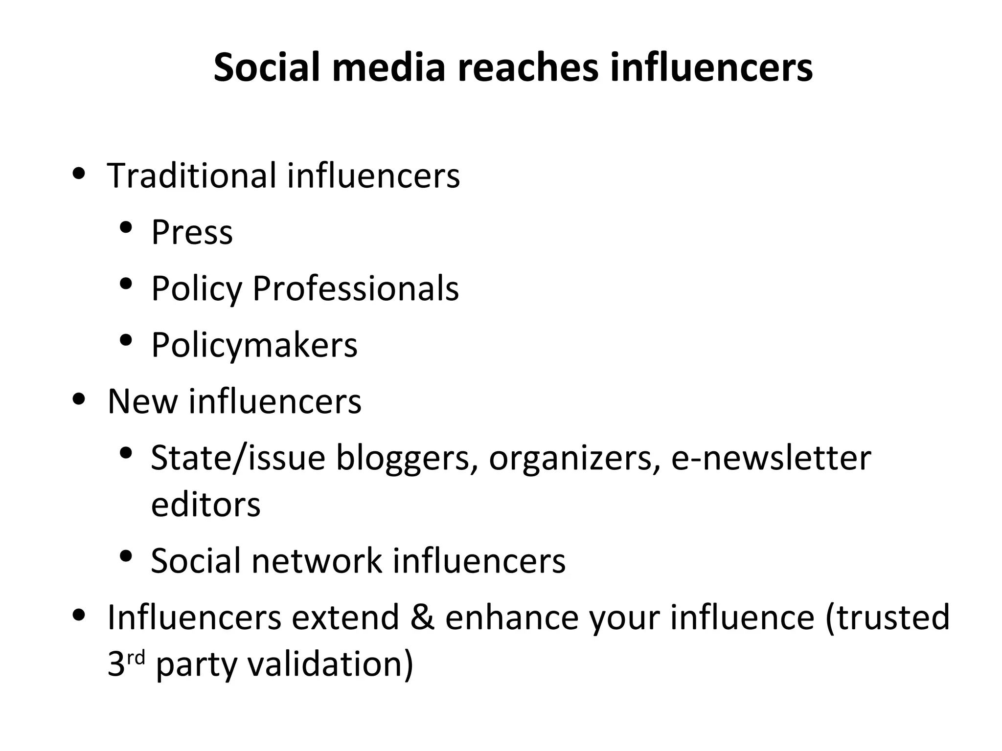 Social media reaches influencers Traditional influencers Press Policy Professionals Policymakers New influencers State/issue bloggers, organizers, e-newsletter editors Social network influencers Influencers extend & enhance your influence (trusted 3 rd  party validation) 