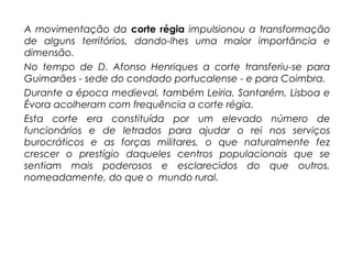 A movimentação da corte régia impulsionou a transformação
de alguns territórios, dando-lhes uma maior importância e
dimensão.
No tempo de D. Afonso Henriques a corte transferiu-se para
Guimarães - sede do condado portucalense - e para Coimbra.
Durante a época medieval, também Leiria, Santarém, Lisboa e
Évora acolheram com frequência a corte régia.
Esta corte era constituída por um elevado número de
funcionários e de letrados para ajudar o rei nos serviços
burocráticos e as forças militares, o que naturalmente fez
crescer o prestígio daqueles centros populacionais que se
sentiam mais poderosos e esclarecidos do que outros,
nomeadamente, do que o mundo rural.
 