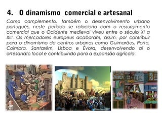 4. O dinamismo comercial e artesanal
Como complemento, também o desenvolvimento urbano
português, neste período se relaciona com o ressurgimento
comercial que o Ocidente medieval viveu entre o século XI a
XIII. Os mercadores europeus acabaram, assim, por contribuir
para o dinamismo de centros urbanos como Guimarães, Porto,
Coimbra, Santarém, Lisboa e Évora, desenvolvendo aí o
artesanato local e contribuindo para a expansão agrícola.
 