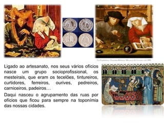 Ligado ao artesanato, nos seus vários ofícios
nasce um grupo socioprofissional, os
mesteirais, que eram os tecelões, tintureiros,
curtidores, ferreiros, ourives, pedreiros,
carniceiros, padeiros…
Daqui nasceu o agrupamento das ruas por
ofícios que ficou para sempre na toponímia
das nossas cidades.
 