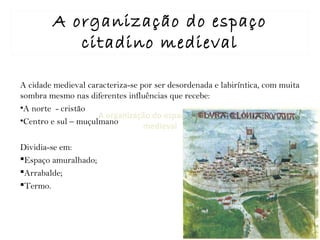 A organização do espaço citadino
medieval
A organização do espaço
citadino medieval
A cidade medieval caracteriza-se por ser desordenada e labiríntica, com muita
sombra mesmo nas diferentes influências que recebe:
•A norte - cristão
•Centro e sul – muçulmano
Dividia-se em:
Espaço amuralhado;
Arrabalde;
Termo.
 