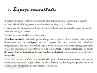 Funções:
• Delimitação do espaço urbano
• Protecção e segurança
• Prestígio e admiração
• Rendimentos
1. Espaço amuralhado:
A cidade medieval estava envolta por uma muralha, que delimitava o espaço
urbano, dando-lhe segurança, rendimento (portagens) e beleza.
O crescimento demográfico levou à construção de novas muralhas que passaram
a incluir antigos bairros.
Dentro destas muralhas verificava-se:
•Núcleo central- habitado pelos dirigentes e pelas elites locais; este espaço,
denominava-se de alcáçova se se tratasse de uma cidade de influência
muçulmana e em todas coincidia com a zona do castelo ou com a praça principal.
Nas suas imediações encontrava-se a sé ou a igreja, o paço episcopal, os paços
do concelho, as moradias dos mercadores abastados e era onde se realizava o
mercado.
Fora do centro a cidade era constituída por várias ruas tortuosas, raramente
calcetadas, escuras, sujas onde se distribuíam as habitações populares e as
oficinas dos mesteirais, as albergarias e hospitais.
 