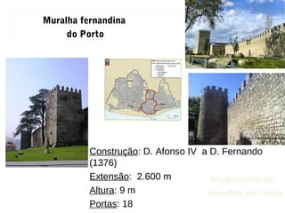 Construção: D. Afonso IV a D. Fernando
(1376)
Extensão: 2.600 m
Altura: 9 m
Portas: 18
Muralha fernandina
do Porto
Alargamento das
muralhas de Lisboa
 